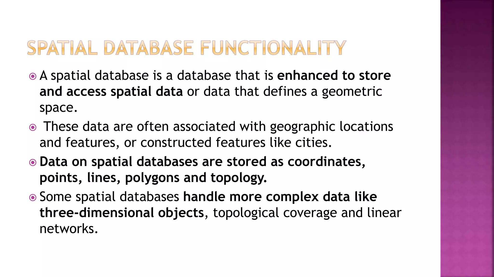  A spatial database is a database that is enhanced to store
and access spatial data or data that defines a geometric
space.
 These data are often associated with geographic locations
and features, or constructed features like cities.
 Data on spatial databases are stored as coordinates,
points, lines, polygons and topology.
 Some spatial databases handle more complex data like
three-dimensional objects, topological coverage and linear
networks.
 