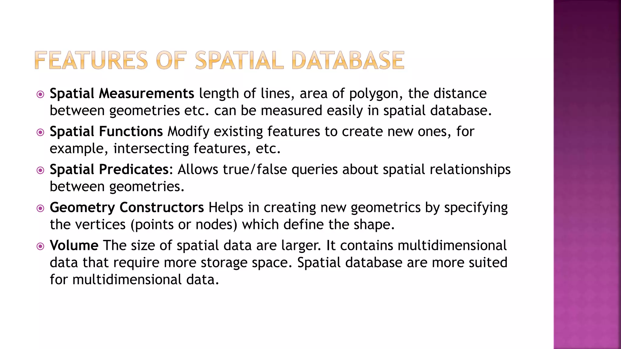  Spatial Measurements length of lines, area of polygon, the distance
between geometries etc. can be measured easily in spatial database.
 Spatial Functions Modify existing features to create new ones, for
example, intersecting features, etc.
 Spatial Predicates: Allows true/false queries about spatial relationships
between geometries.
 Geometry Constructors Helps in creating new geometrics by specifying
the vertices (points or nodes) which define the shape.
 Volume The size of spatial data are larger. It contains multidimensional
data that require more storage space. Spatial database are more suited
for multidimensional data.
 