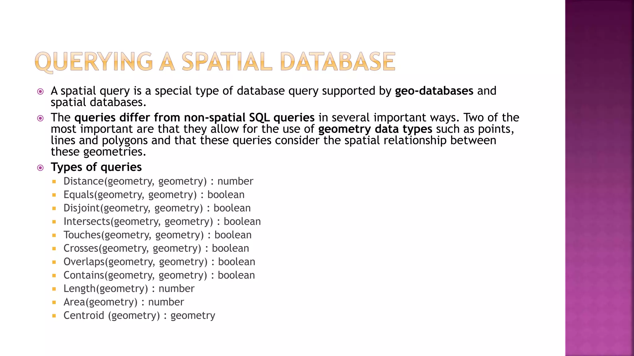  A spatial query is a special type of database query supported by geo-databases and
spatial databases.
 The queries differ from non-spatial SQL queries in several important ways. Two of the
most important are that they allow for the use of geometry data types such as points,
lines and polygons and that these queries consider the spatial relationship between
these geometries.
 Types of queries
 Distance(geometry, geometry) : number
 Equals(geometry, geometry) : boolean
 Disjoint(geometry, geometry) : boolean
 Intersects(geometry, geometry) : boolean
 Touches(geometry, geometry) : boolean
 Crosses(geometry, geometry) : boolean
 Overlaps(geometry, geometry) : boolean
 Contains(geometry, geometry) : boolean
 Length(geometry) : number
 Area(geometry) : number
 Centroid (geometry) : geometry
 