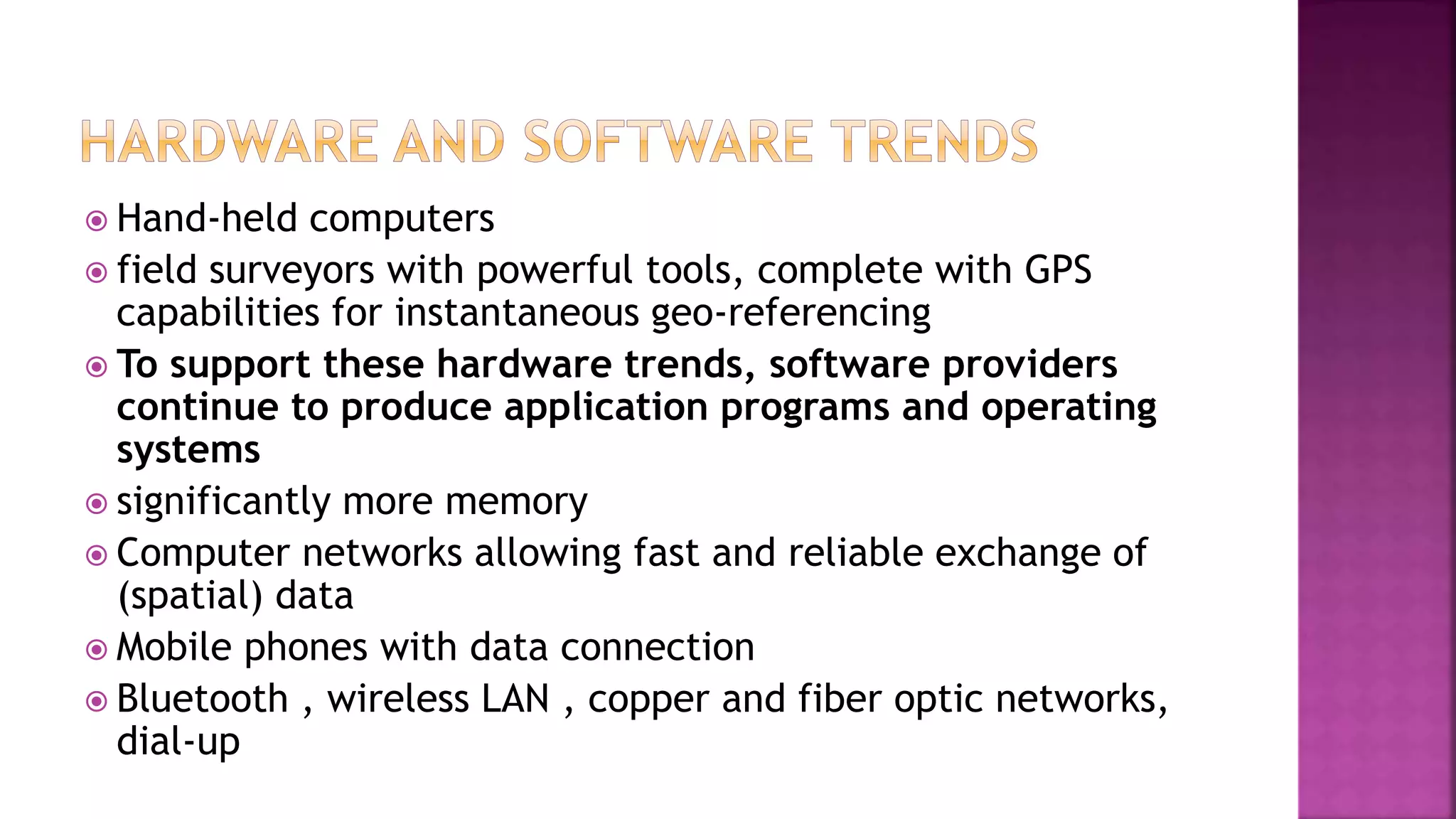  Hand-held computers
 field surveyors with powerful tools, complete with GPS
capabilities for instantaneous geo-referencing
 To support these hardware trends, software providers
continue to produce application programs and operating
systems
 significantly more memory
 Computer networks allowing fast and reliable exchange of
(spatial) data
 Mobile phones with data connection
 Bluetooth , wireless LAN , copper and fiber optic networks,
dial-up
 