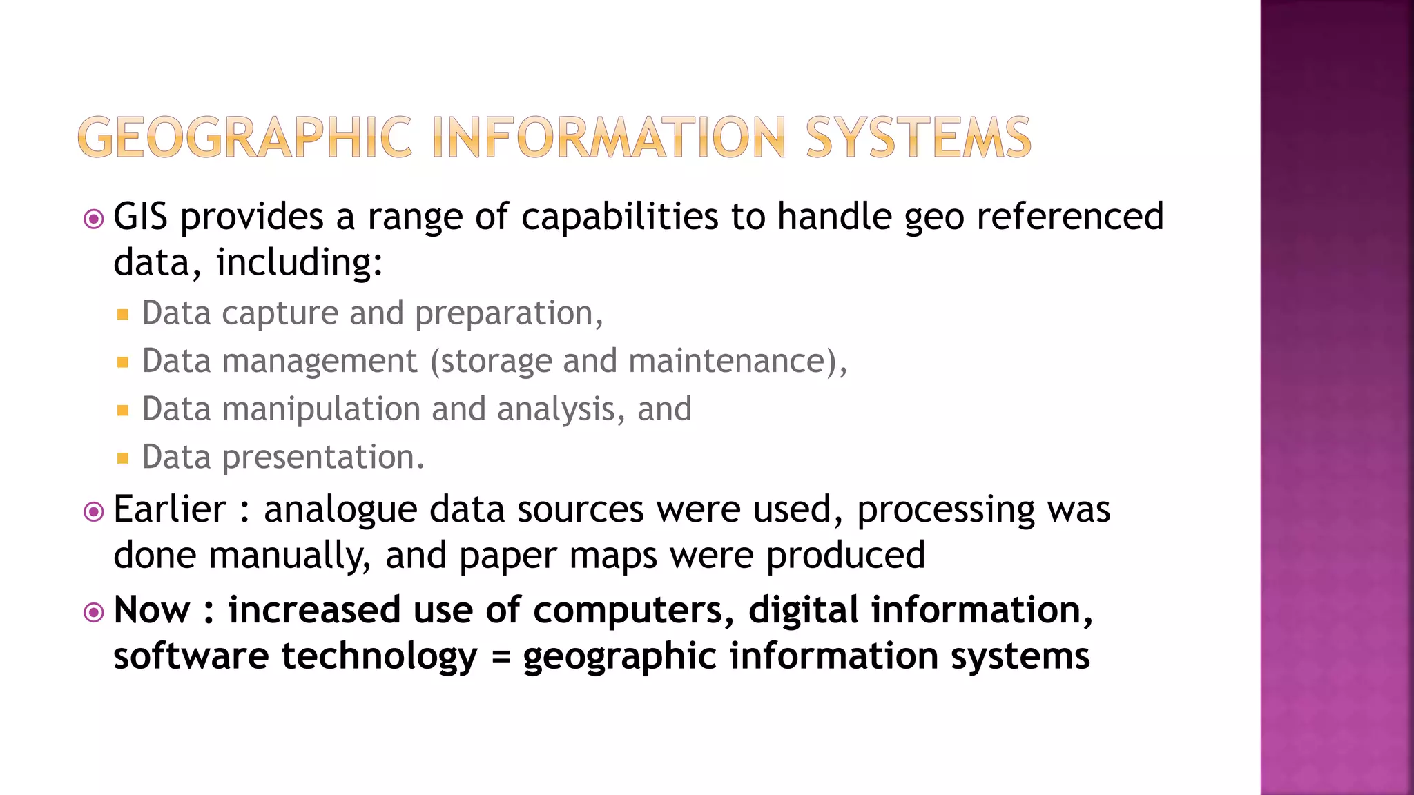  GIS provides a range of capabilities to handle geo referenced
data, including:
 Data capture and preparation,
 Data management (storage and maintenance),
 Data manipulation and analysis, and
 Data presentation.
 Earlier : analogue data sources were used, processing was
done manually, and paper maps were produced
 Now : increased use of computers, digital information,
software technology = geographic information systems
 