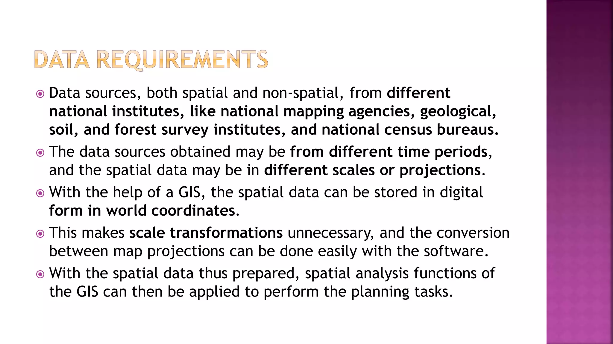  Data sources, both spatial and non-spatial, from different
national institutes, like national mapping agencies, geological,
soil, and forest survey institutes, and national census bureaus.
 The data sources obtained may be from different time periods,
and the spatial data may be in different scales or projections.
 With the help of a GIS, the spatial data can be stored in digital
form in world coordinates.
 This makes scale transformations unnecessary, and the conversion
between map projections can be done easily with the software.
 With the spatial data thus prepared, spatial analysis functions of
the GIS can then be applied to perform the planning tasks.
 