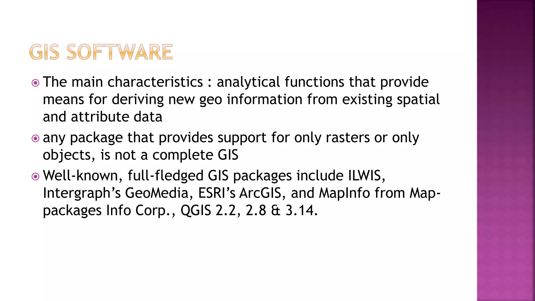  The main characteristics : analytical functions that provide
means for deriving new geo information from existing spatial
and attribute data
 any package that provides support for only rasters or only
objects, is not a complete GIS
 Well-known, full-fledged GIS packages include ILWIS,
Intergraph’s GeoMedia, ESRI’s ArcGIS, and MapInfo from Map-
packages Info Corp., QGIS 2.2, 2.8 & 3.14.
 