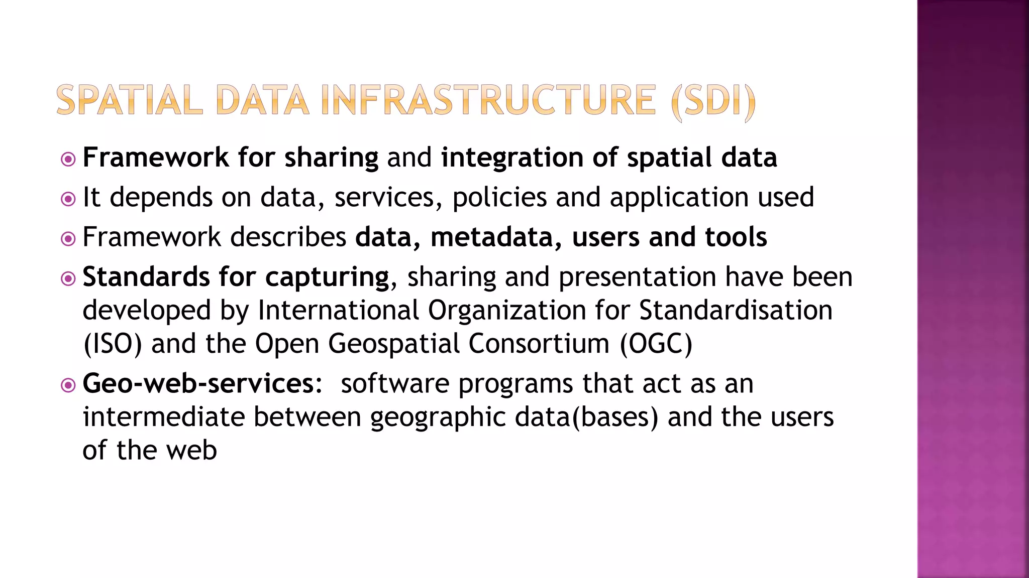  Framework for sharing and integration of spatial data
 It depends on data, services, policies and application used
 Framework describes data, metadata, users and tools
 Standards for capturing, sharing and presentation have been
developed by International Organization for Standardisation
(ISO) and the Open Geospatial Consortium (OGC)
 Geo-web-services: software programs that act as an
intermediate between geographic data(bases) and the users
of the web
 