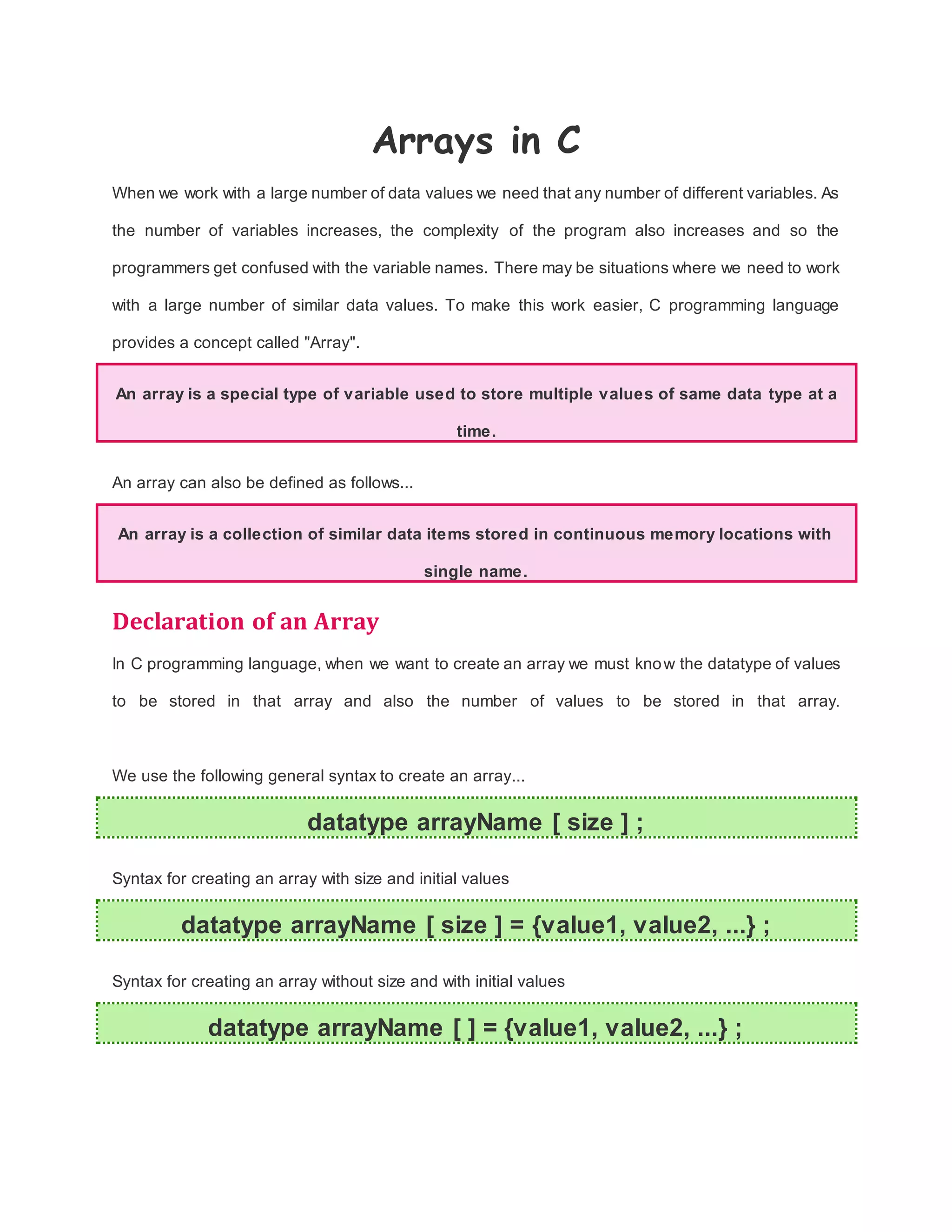 Arrays in C
When we work with a large number of data values we need that any number of different variables. As
the number of variables increases, the complexity of the program also increases and so the
programmers get confused with the variable names. There may be situations where we need to work
with a large number of similar data values. To make this work easier, C programming language
provides a concept called "Array".
An array is a special type of variable used to store multiple values of same data type at a
time.
An array can also be defined as follows...
An array is a collection of similar data items stored in continuous memory locations with
single name.
Declaration of an Array
In C programming language, when we want to create an array we must know the datatype of values
to be stored in that array and also the number of values to be stored in that array.
We use the following general syntax to create an array...
datatype arrayName [ size ] ;
Syntax for creating an array with size and initial values
datatype arrayName [ size ] = {value1, value2, ...} ;
Syntax for creating an array without size and with initial values
datatype arrayName [ ] = {value1, value2, ...} ;
 