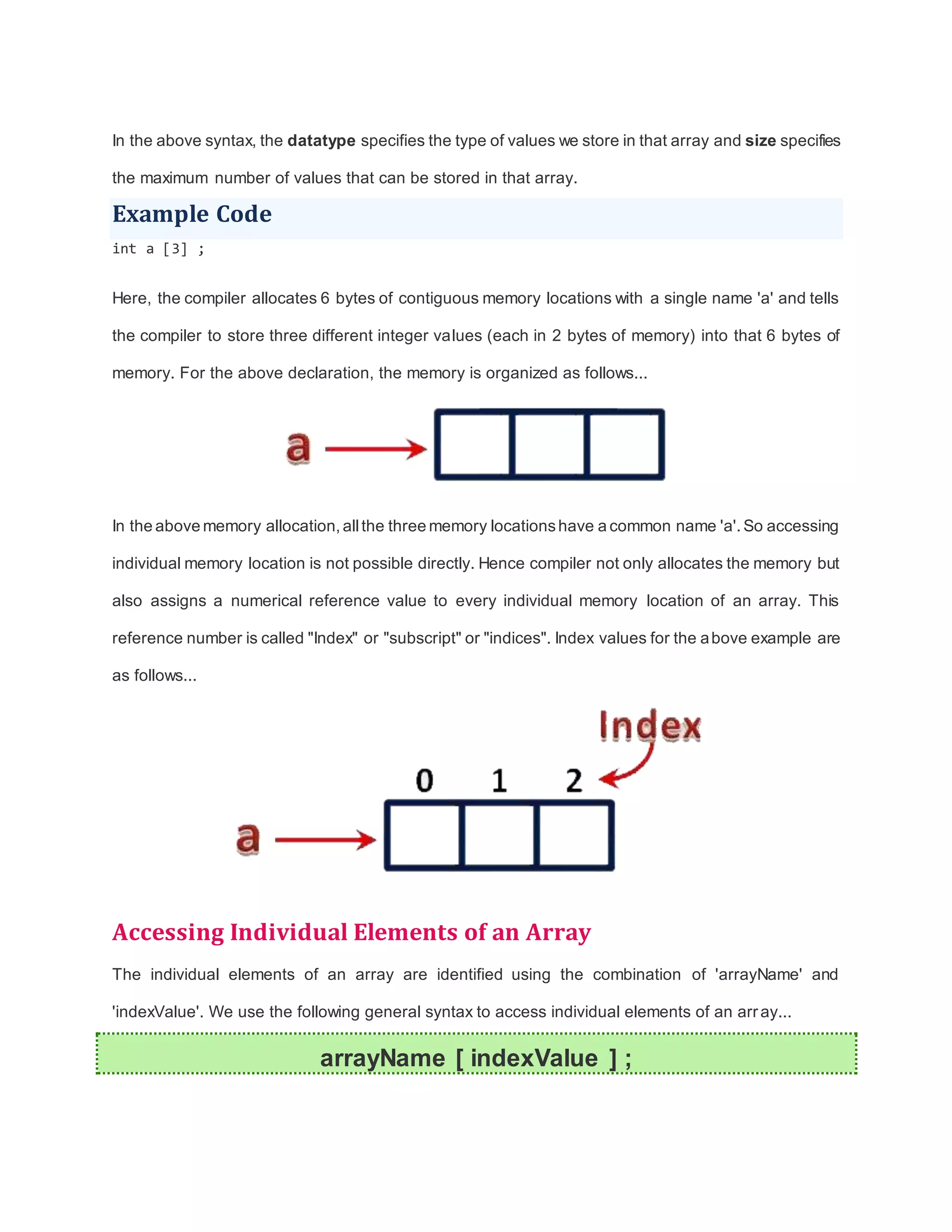 In the above syntax, the datatype specifies the type of values we store in that array and size specifies
the maximum number of values that can be stored in that array.
Example Code
int a [3] ;
Here, the compiler allocates 6 bytes of contiguous memory locations with a single name 'a' and tells
the compiler to store three different integer values (each in 2 bytes of memory) into that 6 bytes of
memory. For the above declaration, the memory is organized as follows...
In the above memory allocation, allthe three memory locationshave a common name 'a'.So accessing
individual memory location is not possible directly. Hence compiler not only allocates the memory but
also assigns a numerical reference value to every individual memory location of an array. This
reference number is called "Index" or "subscript" or "indices". Index values for the above example are
as follows...
Accessing Individual Elements of an Array
The individual elements of an array are identified using the combination of 'arrayName' and
'indexValue'. We use the following general syntax to access individual elements of an array...
arrayName [ indexValue ] ;
 