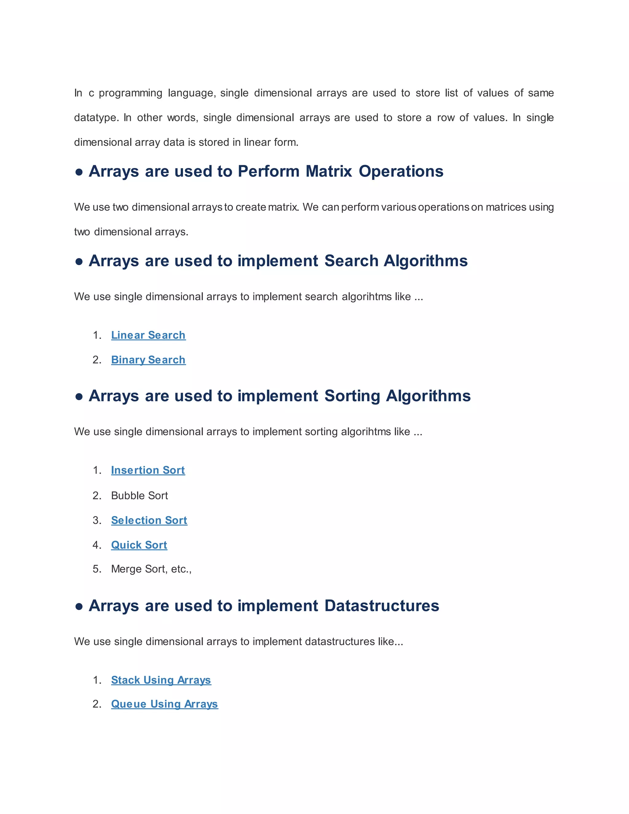 In c programming language, single dimensional arrays are used to store list of values of same
datatype. In other words, single dimensional arrays are used to store a row of values. In single
dimensional array data is stored in linear form.
● Arrays are used to Perform Matrix Operations
We use two dimensional arraysto create matrix. We can perform variousoperationson matrices using
two dimensional arrays.
● Arrays are used to implement Search Algorithms
We use single dimensional arrays to implement search algorihtms like ...
1. Linear Search
2. Binary Search
● Arrays are used to implement Sorting Algorithms
We use single dimensional arrays to implement sorting algorihtms like ...
1. Insertion Sort
2. Bubble Sort
3. Selection Sort
4. Quick Sort
5. Merge Sort, etc.,
● Arrays are used to implement Datastructures
We use single dimensional arrays to implement datastructures like...
1. Stack Using Arrays
2. Queue Using Arrays
 