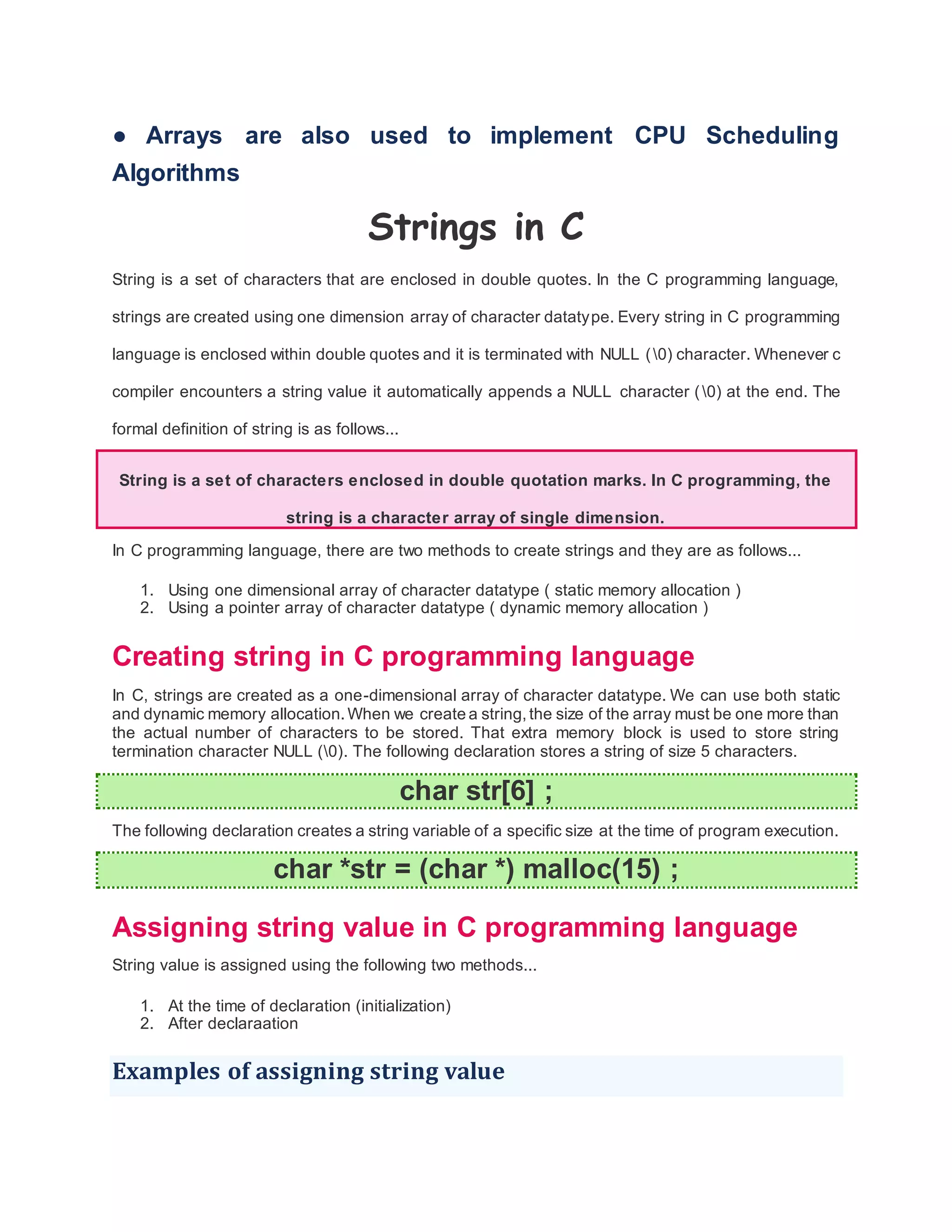 ● Arrays are also used to implement CPU Scheduling
Algorithms
Strings in C
String is a set of characters that are enclosed in double quotes. In the C programming language,
strings are created using one dimension array of character datatype. Every string in C programming
language is enclosed within double quotes and it is terminated with NULL (0) character. Whenever c
compiler encounters a string value it automatically appends a NULL character (0) at the end. The
formal definition of string is as follows...
String is a set of characters enclosed in double quotation marks. In C programming, the
string is a character array of single dimension.
In C programming language, there are two methods to create strings and they are as follows...
1. Using one dimensional array of character datatype ( static memory allocation )
2. Using a pointer array of character datatype ( dynamic memory allocation )
Creating string in C programming language
In C, strings are created as a one-dimensional array of character datatype. We can use both static
and dynamic memory allocation. When we create a string,the size of the array must be one more than
the actual number of characters to be stored. That extra memory block is used to store string
termination character NULL (0). The following declaration stores a string of size 5 characters.
char str[6] ;
The following declaration creates a string variable of a specific size at the time of program execution.
char *str = (char *) malloc(15) ;
Assigning string value in C programming language
String value is assigned using the following two methods...
1. At the time of declaration (initialization)
2. After declaraation
Examples of assigning string value
 