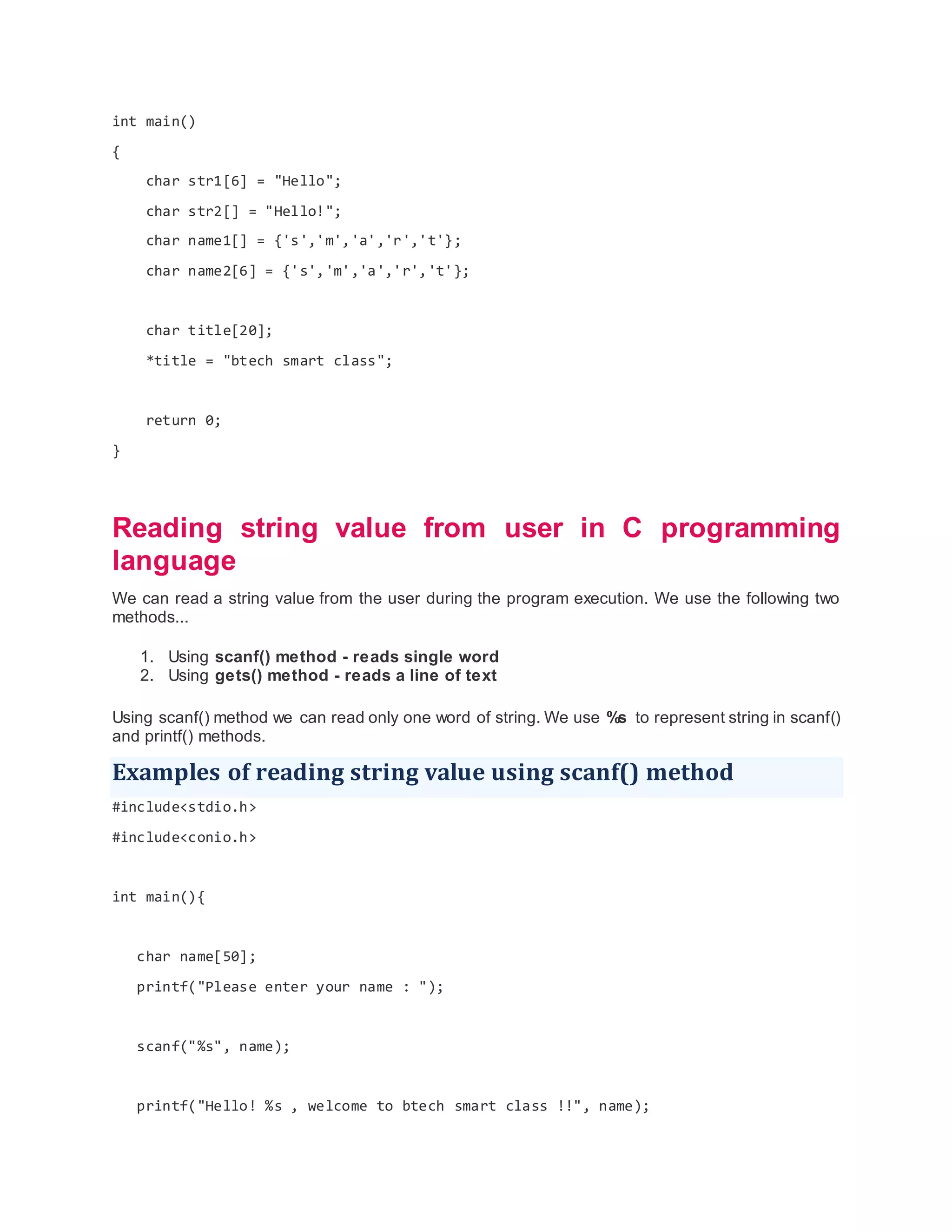 int main()
{
char str1[6] = "Hello";
char str2[] = "Hello!";
char name1[] = {'s','m','a','r','t'};
char name2[6] = {'s','m','a','r','t'};
char title[20];
*title = "btech smart class";
return 0;
}
Reading string value from user in C programming
language
We can read a string value from the user during the program execution. We use the following two
methods...
1. Using scanf() method - reads single word
2. Using gets() method - reads a line of text
Using scanf() method we can read only one word of string. We use %s to represent string in scanf()
and printf() methods.
Examples of reading string value using scanf() method
#include<stdio.h>
#include<conio.h>
int main(){
char name[50];
printf("Please enter your name : ");
scanf("%s", name);
printf("Hello! %s , welcome to btech smart class !!", name);
 