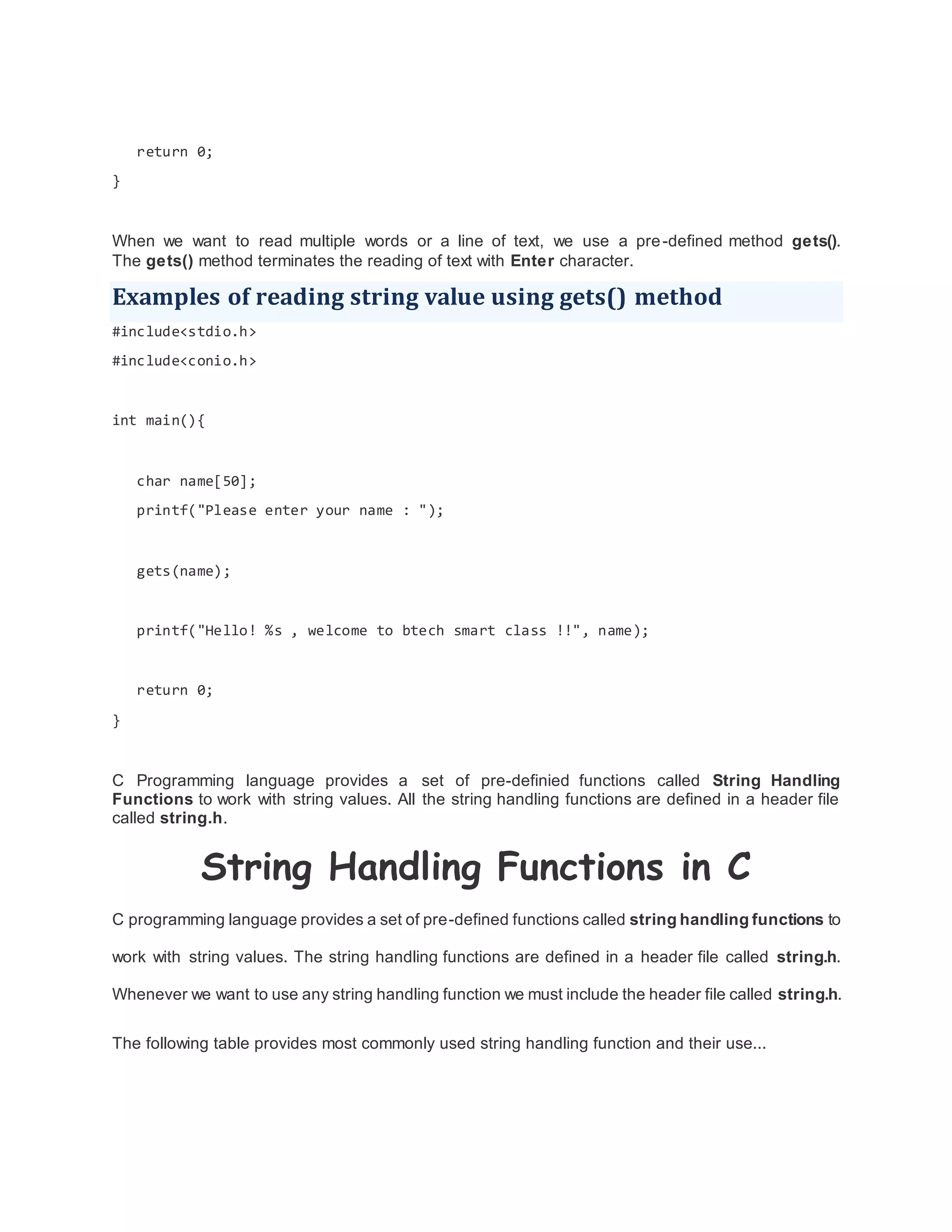 return 0;
}
When we want to read multiple words or a line of text, we use a pre-defined method gets().
The gets() method terminates the reading of text with Enter character.
Examples of reading string value using gets() method
#include<stdio.h>
#include<conio.h>
int main(){
char name[50];
printf("Please enter your name : ");
gets(name);
printf("Hello! %s , welcome to btech smart class !!", name);
return 0;
}
C Programming language provides a set of pre-definied functions called String Handling
Functions to work with string values. All the string handling functions are defined in a header file
called string.h.
String Handling Functions in C
C programming language provides a set of pre-defined functions called string handling functions to
work with string values. The string handling functions are defined in a header file called string.h.
Whenever we want to use any string handling function we must include the header file called string.h.
The following table provides most commonly used string handling function and their use...
 
