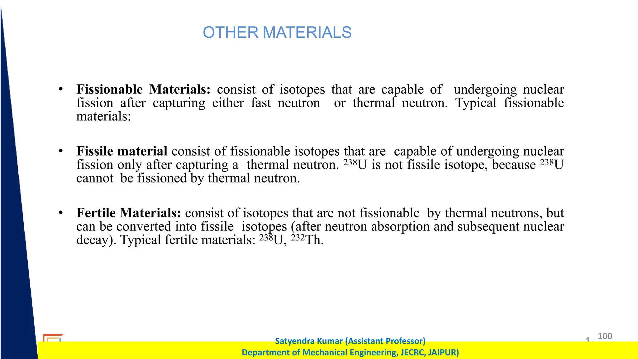 1 100
Satyendra Kumar (Assistant Professor)
Department of Mechanical Engineering, JECRC, JAIPUR)
OTHER MATERIALS
• Fissionable Materials: consist of isotopes that are capable of undergoing nuclear
fission after capturing either fast neutron or thermal neutron. Typical fissionable
materials:
• Fissile material consist of fissionable isotopes that are capable of undergoing nuclear
fission only after capturing a thermal neutron. 238U is not fissile isotope, because 238U
cannot be fissioned by thermal neutron.
• Fertile Materials: consist of isotopes that are not fissionable by thermal neutrons, but
can be converted into fissile isotopes (after neutron absorption and subsequent nuclear
decay). Typical fertile materials: 238U, 232Th.
 