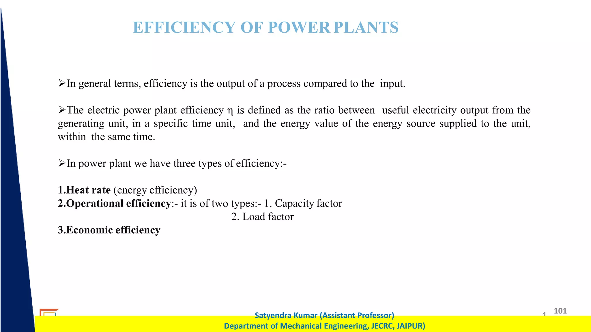 1 101
Satyendra Kumar (Assistant Professor)
Department of Mechanical Engineering, JECRC, JAIPUR)
EFFICIENCY OF POWER PLANTS
In general terms, efficiency is the output of a process compared to the input.
The electric power plant efficiency η is defined as the ratio between useful electricity output from the
generating unit, in a specific time unit, and the energy value of the energy source supplied to the unit,
within the same time.
In power plant we have three types of efficiency:-
1.Heat rate (energy efficiency)
2.Operational efficiency:- it is of two types:- 1. Capacity factor
2. Load factor
3.Economic efficiency
 