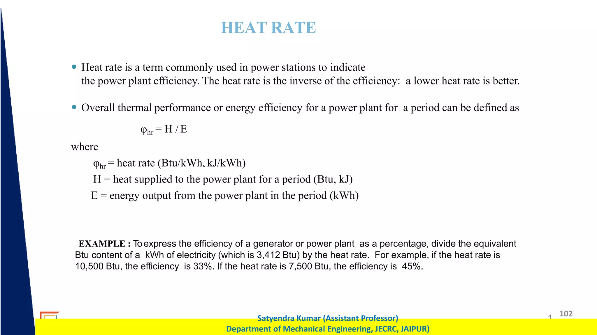 1 102
Satyendra Kumar (Assistant Professor)
Department of Mechanical Engineering, JECRC, JAIPUR)
HEAT RATE
 Heat rate is a term commonly used in power stations to indicate
the power plant efficiency. The heat rate is the inverse of the efficiency: a lower heat rate is better.
 Overall thermal performance or energy efficiency for a power plant for a period can be defined as
φhr = H / E
where
φhr = heat rate (Btu/kWh, kJ/kWh)
H = heat supplied to the power plant for a period (Btu, kJ)
E = energy output from the power plant in the period (kWh)
EXAMPLE : Toexpress the efficiency of a generator or power plant as a percentage, divide the equivalent
Btu content of a kWh of electricity (which is 3,412 Btu) by the heat rate. For example, if the heat rate is
10,500 Btu, the efficiency is 33%. If the heat rate is 7,500 Btu, the efficiency is 45%.
 