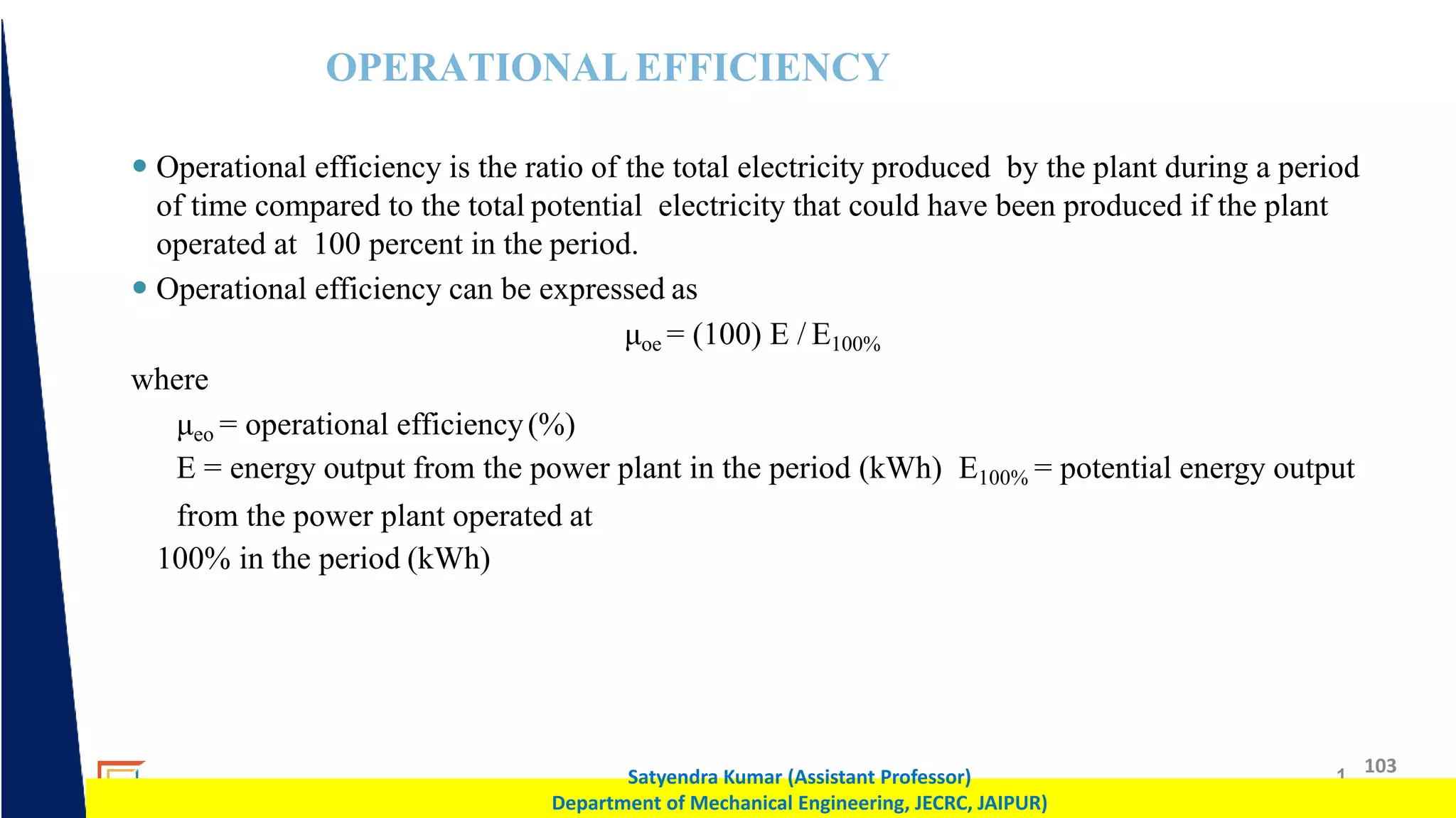 1 103
Satyendra Kumar (Assistant Professor)
Department of Mechanical Engineering, JECRC, JAIPUR)
OPERATIONAL EFFICIENCY
 Operational efficiency is the ratio of the total electricity produced by the plant during a period
of time compared to the total potential electricity that could have been produced if the plant
operated at 100 percent in the period.
 Operational efficiency can be expressed as
μoe = (100) E / E100%
where
μeo = operational efficiency(%)
E = energy output from the power plant in the period (kWh) E100% = potential energy output
from the power plant operated at
100% in the period (kWh)
 
