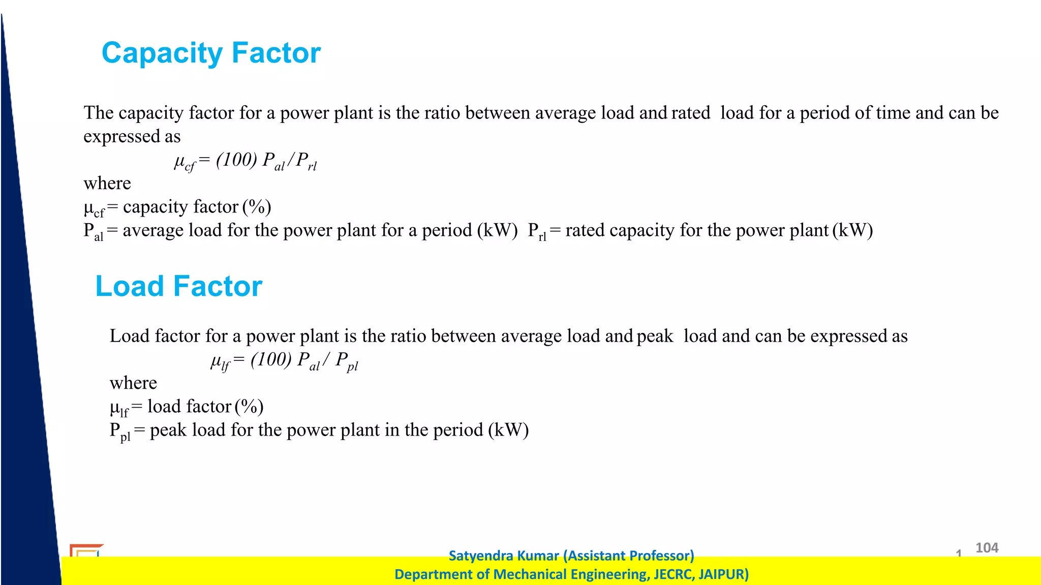 1 104
Satyendra Kumar (Assistant Professor)
Department of Mechanical Engineering, JECRC, JAIPUR)
Capacity Factor
The capacity factor for a power plant is the ratio between average load and rated load for a period of time and can be
expressed as
μcf = (100) Pal /Prl
where
μcf = capacity factor (%)
Pal = average load for the power plant for a period (kW) Prl = rated capacity for the power plant (kW)
Load Factor
Load factor for a power plant is the ratio between average load and peak load and can be expressed as
μlf = (100) Pal / Ppl
where
μlf = load factor(%)
Ppl = peak load for the power plant in the period (kW)
 