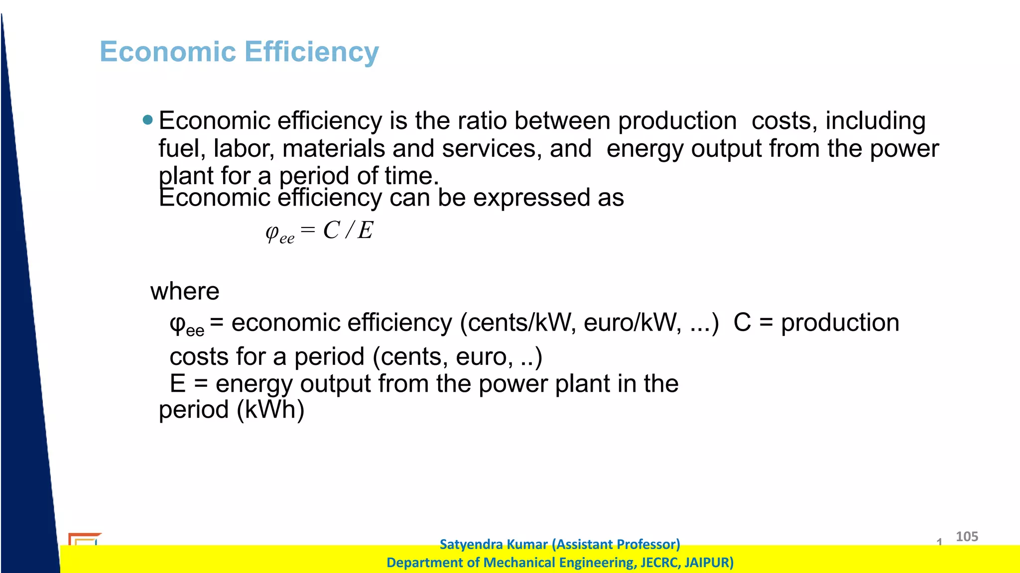 1 105
Satyendra Kumar (Assistant Professor)
Department of Mechanical Engineering, JECRC, JAIPUR)
Economic Efficiency
Economic efficiency is the ratio between production costs, including
fuel, labor, materials and services, and energy output from the power
plant for a period of time.
Economic efficiency can be expressed as
φee = C / E
where
φee = economic efficiency (cents/kW, euro/kW, ...) C = production
costs for a period (cents, euro, ..)
E = energy output from the power plant in the
period (kWh)
 