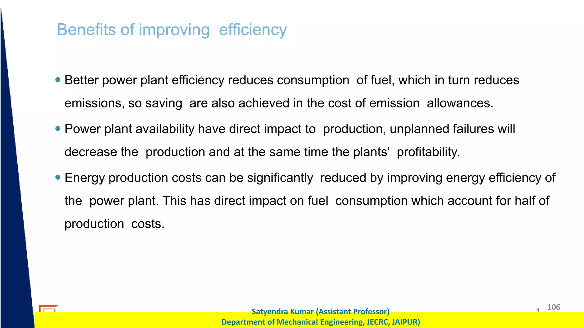 1 106
Satyendra Kumar (Assistant Professor)
Department of Mechanical Engineering, JECRC, JAIPUR)
Benefits of improving efficiency
 Better power plant efficiency reduces consumption of fuel, which in turn reduces
emissions, so saving are also achieved in the cost of emission allowances.
 Power plant availability have direct impact to production, unplanned failures will
decrease the production and at the same time the plants' profitability.
 Energy production costs can be significantly reduced by improving energy efficiency of
the power plant. This has direct impact on fuel consumption which account for half of
production costs.
 
