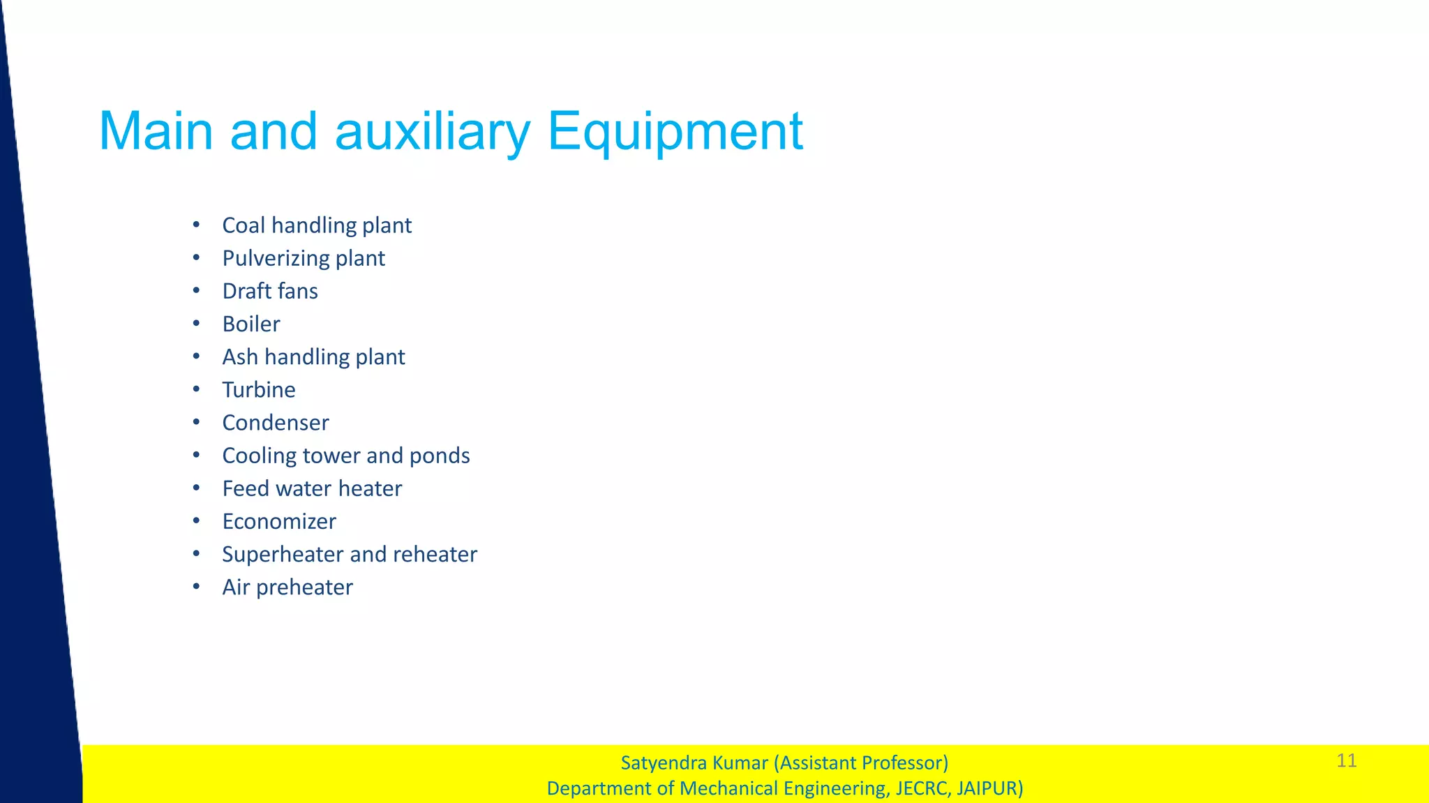 1
Main and auxiliary Equipment
11
Satyendra Kumar (Assistant Professor)
Department of Mechanical Engineering, JECRC, JAIPUR)
• Coal handling plant
• Pulverizing plant
• Draft fans
• Boiler
• Ash handling plant
• Turbine
• Condenser
• Cooling tower and ponds
• Feed water heater
• Economizer
• Superheater and reheater
• Air preheater
 