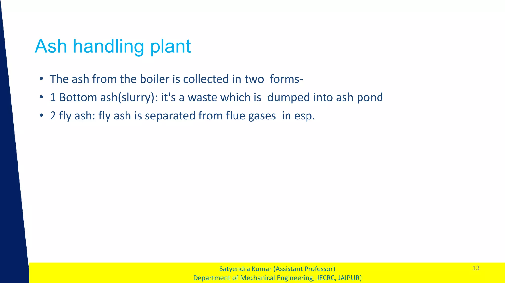 1
Ash handling plant
13
Satyendra Kumar (Assistant Professor)
Department of Mechanical Engineering, JECRC, JAIPUR)
• The ash from the boiler is collected in two forms-
• 1 Bottom ash(slurry): it's a waste which is dumped into ash pond
• 2 fly ash: fly ash is separated from flue gases in esp.
 