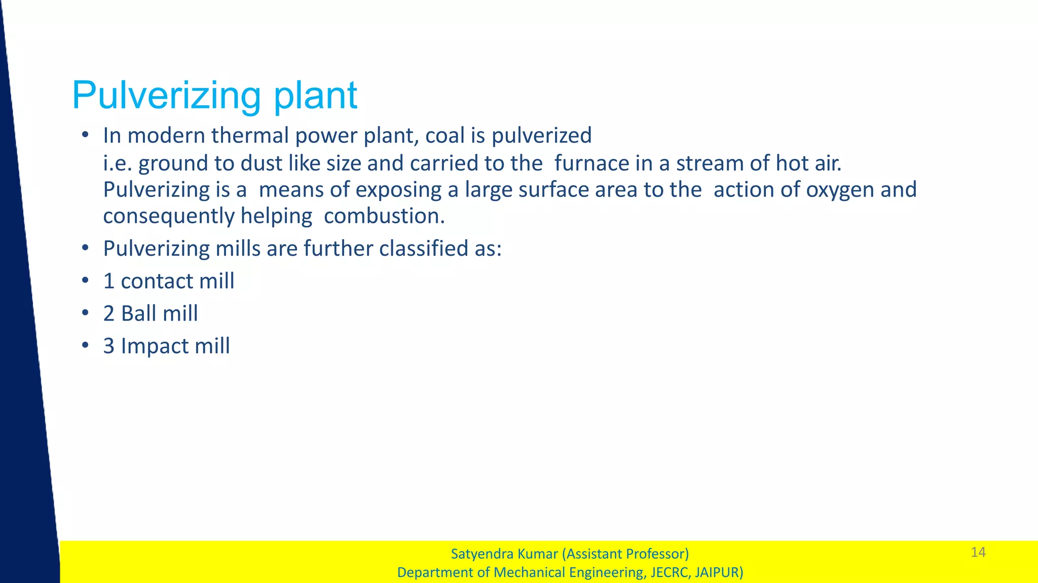 1
Pulverizing plant
14
Satyendra Kumar (Assistant Professor)
Department of Mechanical Engineering, JECRC, JAIPUR)
• In modern thermal power plant, coal is pulverized
i.e. ground to dust like size and carried to the furnace in a stream of hot air.
Pulverizing is a means of exposing a large surface area to the action of oxygen and
consequently helping combustion.
• Pulverizing mills are further classified as:
• 1 contact mill
• 2 Ball mill
• 3 Impact mill
 