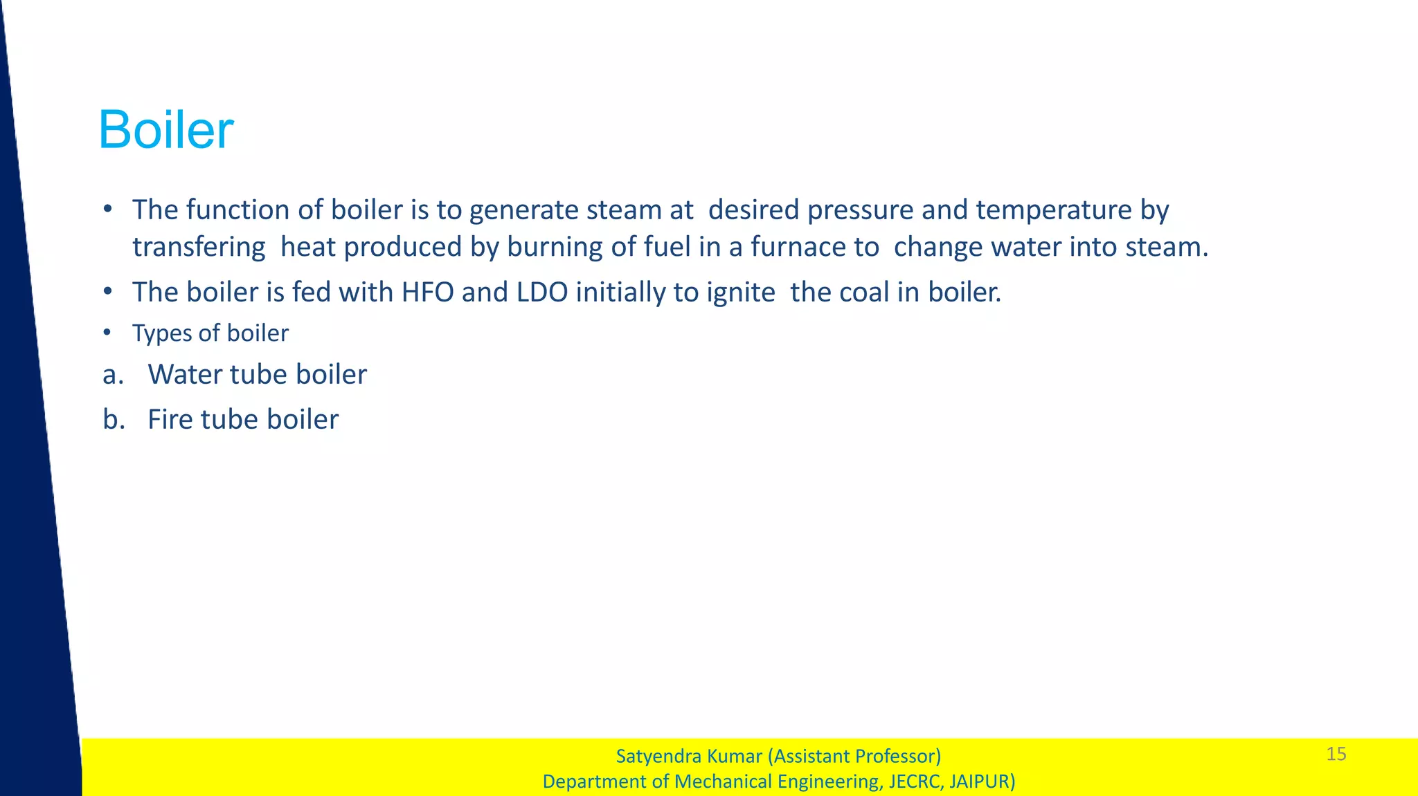 1
Boiler
15
Satyendra Kumar (Assistant Professor)
Department of Mechanical Engineering, JECRC, JAIPUR)
• The function of boiler is to generate steam at desired pressure and temperature by
transfering heat produced by burning of fuel in a furnace to change water into steam.
• The boiler is fed with HFO and LDO initially to ignite the coal in boiler.
• Types of boiler
a. Water tube boiler
b. Fire tube boiler
 