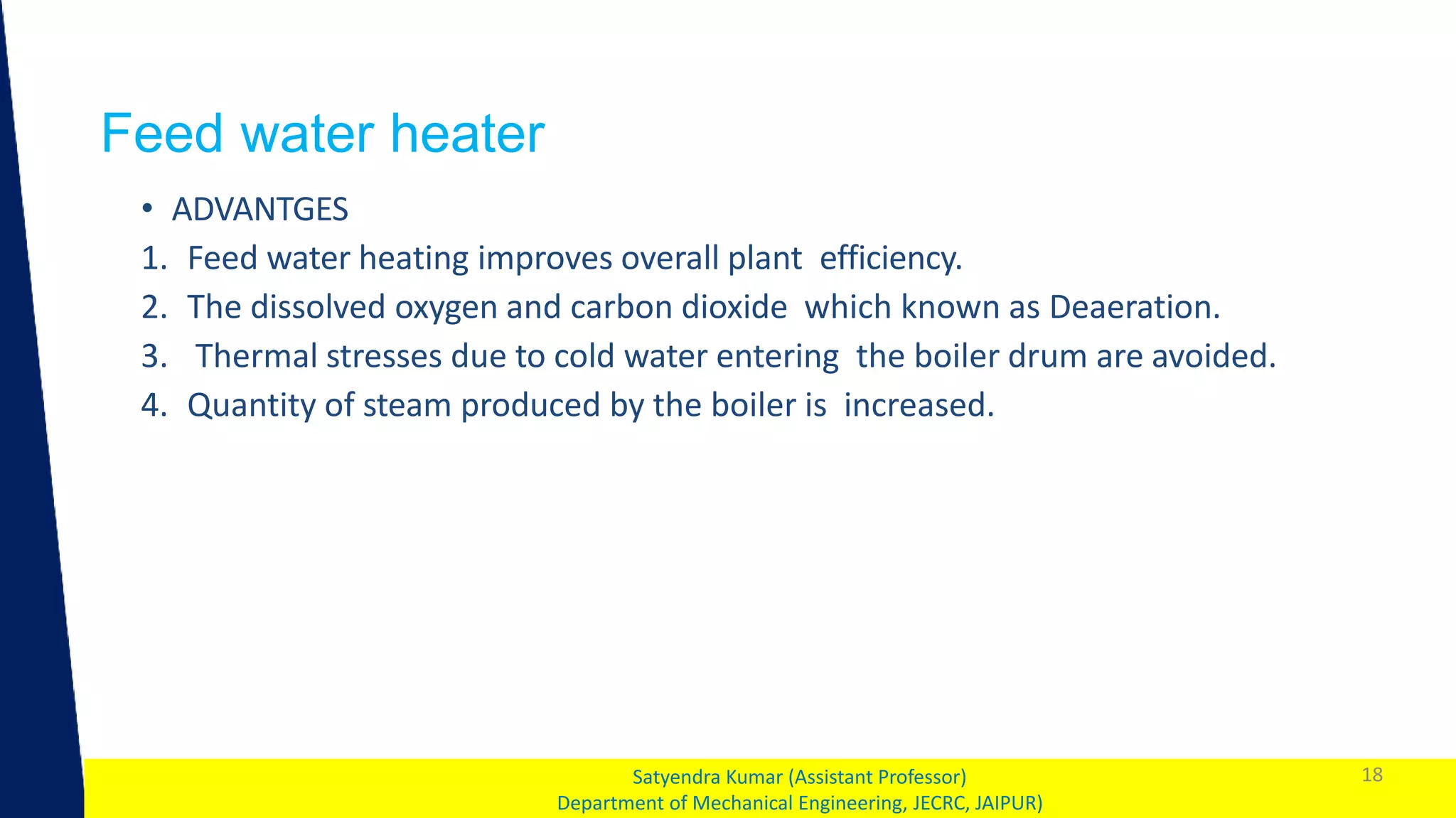 1
Feed water heater
18
Satyendra Kumar (Assistant Professor)
Department of Mechanical Engineering, JECRC, JAIPUR)
• ADVANTGES
1. Feed water heating improves overall plant efficiency.
2. The dissolved oxygen and carbon dioxide which known as Deaeration.
3. Thermal stresses due to cold water entering the boiler drum are avoided.
4. Quantity of steam produced by the boiler is increased.
 