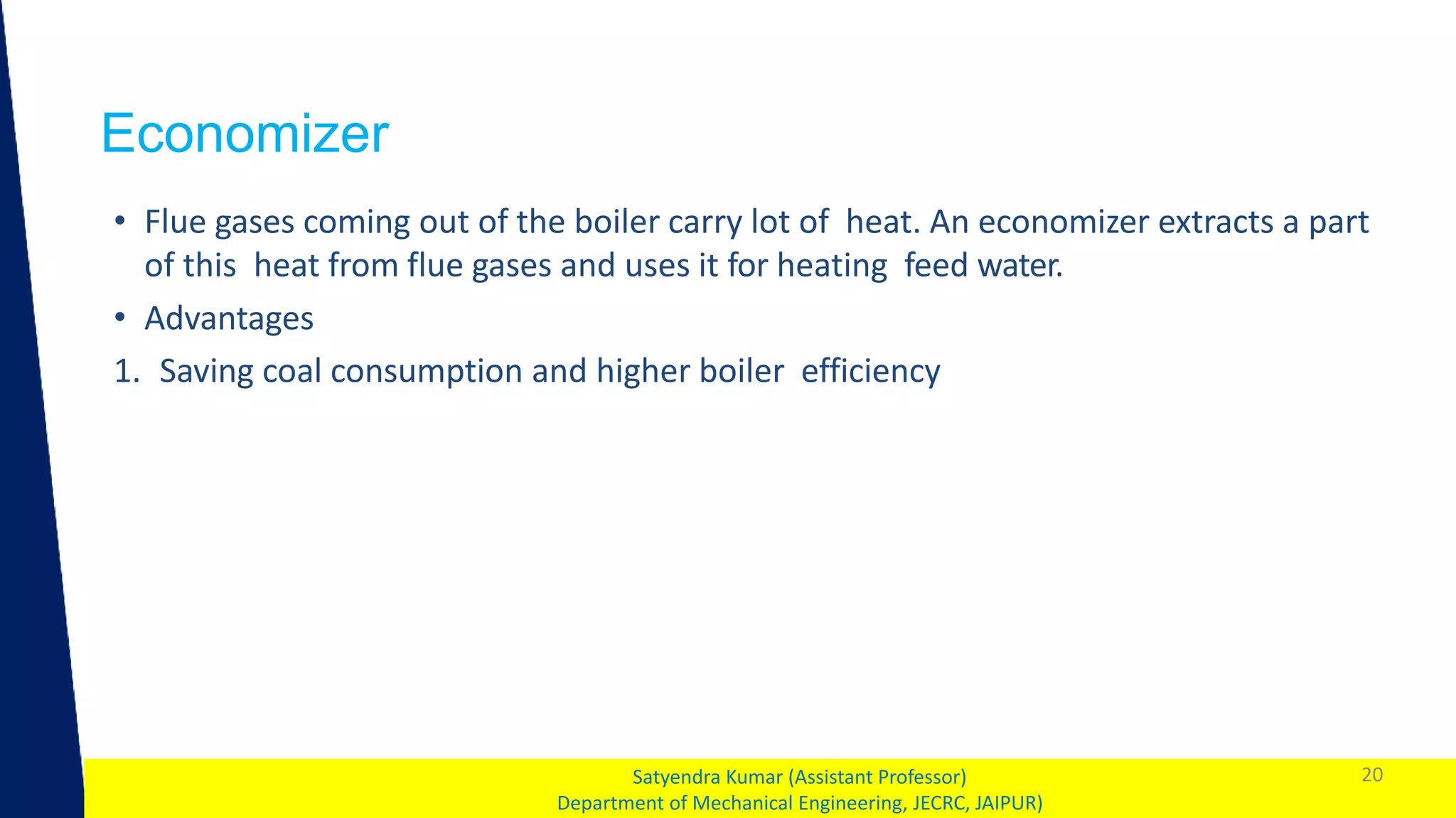 1
Economizer
20
Satyendra Kumar (Assistant Professor)
Department of Mechanical Engineering, JECRC, JAIPUR)
• Flue gases coming out of the boiler carry lot of heat. An economizer extracts a part
of this heat from flue gases and uses it for heating feed water.
• Advantages
1. Saving coal consumption and higher boiler efficiency
 