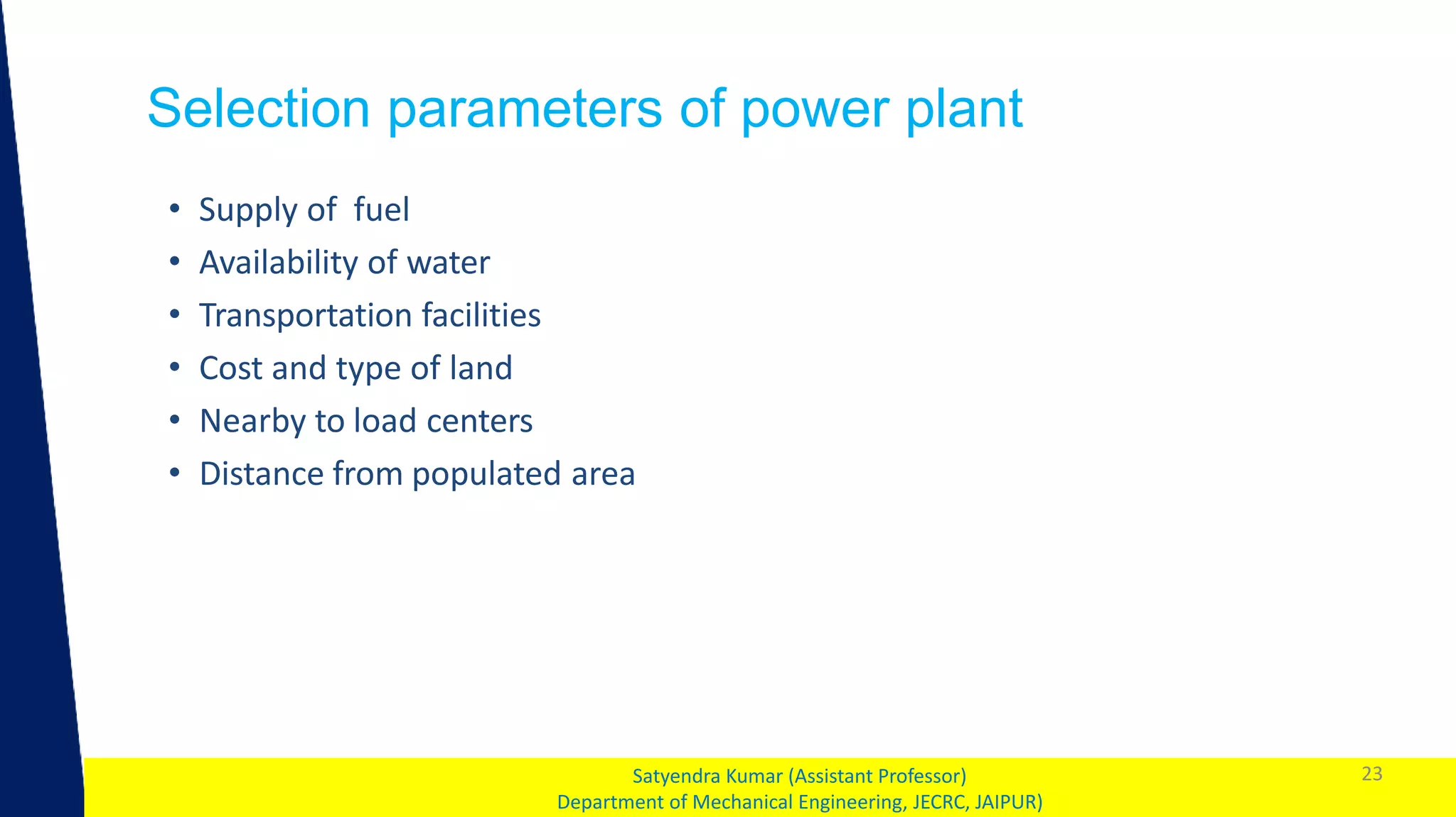 1
Selection parameters of power plant
23
Satyendra Kumar (Assistant Professor)
Department of Mechanical Engineering, JECRC, JAIPUR)
• Supply of fuel
• Availability of water
• Transportation facilities
• Cost and type of land
• Nearby to load centers
• Distance from populated area
 
