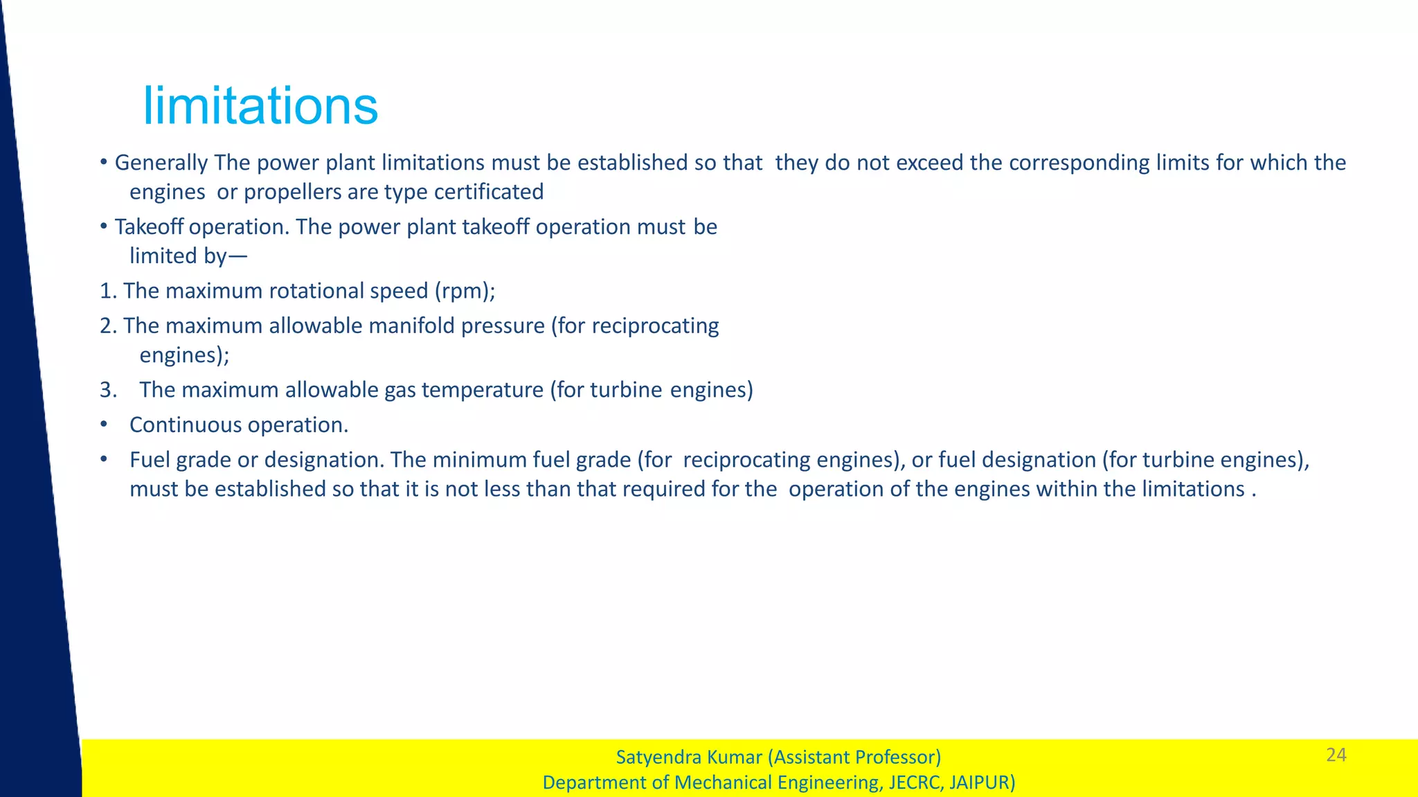 1
limitations
24
Satyendra Kumar (Assistant Professor)
Department of Mechanical Engineering, JECRC, JAIPUR)
• Generally The power plant limitations must be established so that they do not exceed the corresponding limits for which the
engines or propellers are type certificated
• Takeoff operation. The power plant takeoff operation must be
limited by—
1. The maximum rotational speed (rpm);
2. The maximum allowable manifold pressure (for reciprocating
engines);
3. The maximum allowable gas temperature (for turbine engines)
• Continuous operation.
• Fuel grade or designation. The minimum fuel grade (for reciprocating engines), or fuel designation (for turbine engines),
must be established so that it is not less than that required for the operation of the engines within the limitations .
 
