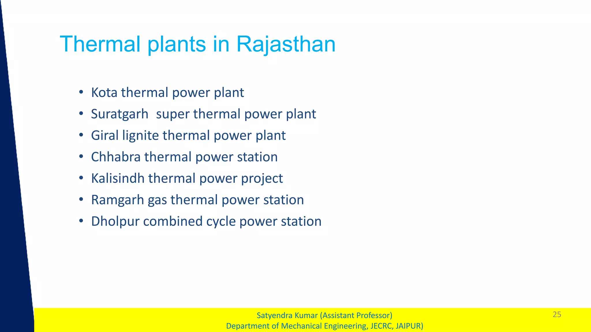 1
Thermal plants in Rajasthan
25
Satyendra Kumar (Assistant Professor)
Department of Mechanical Engineering, JECRC, JAIPUR)
• Kota thermal power plant
• Suratgarh super thermal power plant
• Giral lignite thermal power plant
• Chhabra thermal power station
• Kalisindh thermal power project
• Ramgarh gas thermal power station
• Dholpur combined cycle power station
 
