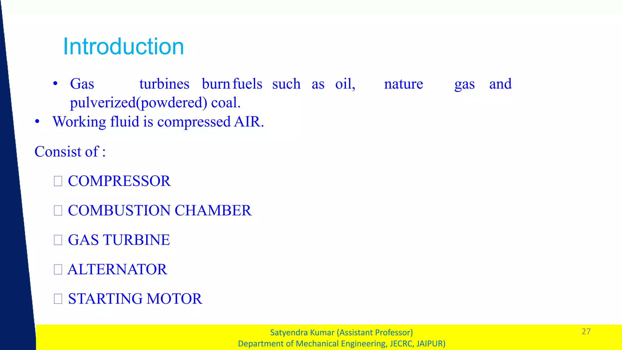 1 27
Satyendra Kumar (Assistant Professor)
Department of Mechanical Engineering, JECRC, JAIPUR)
Introduction
• Gas turbines burnfuels such as oil, nature gas and
pulverized(powdered) coal.
• Working fluid is compressed AIR.
Consist of :
COMPRESSOR
COMBUSTION CHAMBER
GAS TURBINE
ALTERNATOR
STARTING MOTOR
 