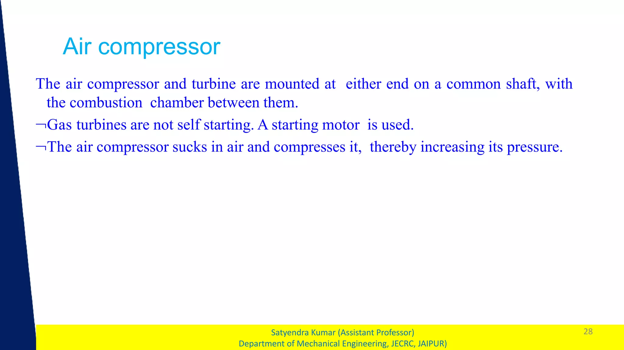 1 28
Satyendra Kumar (Assistant Professor)
Department of Mechanical Engineering, JECRC, JAIPUR)
Air compressor
The air compressor and turbine are mounted at either end on a common shaft, with
the combustion chamber between them.
Gas turbines are not self starting. A starting motor is used.
The air compressor sucks in air and compresses it, thereby increasing its pressure.
 