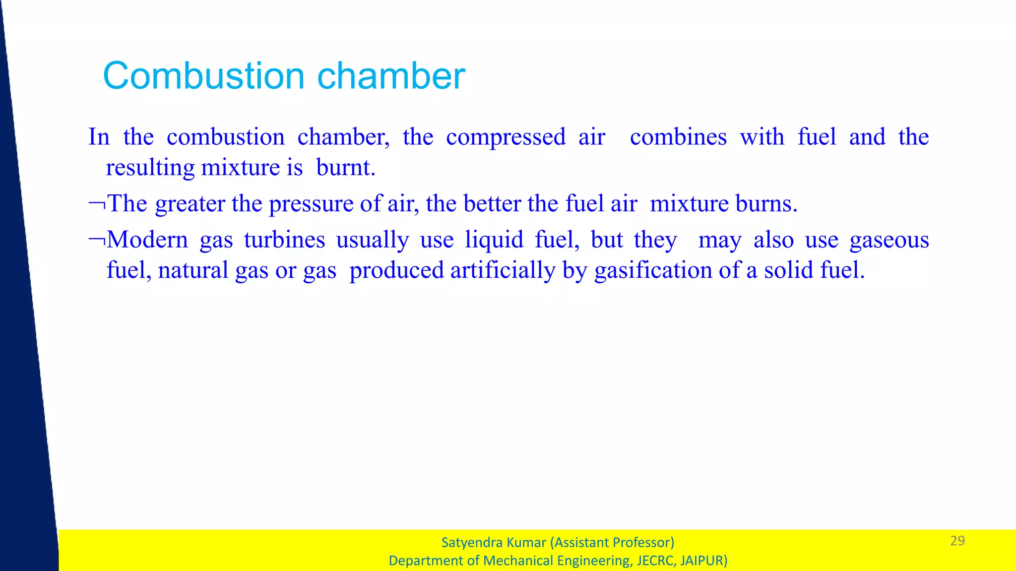 1 29
Satyendra Kumar (Assistant Professor)
Department of Mechanical Engineering, JECRC, JAIPUR)
Combustion chamber
In the combustion chamber, the compressed air combines with fuel and the
resulting mixture is burnt.
The greater the pressure of air, the better the fuel air mixture burns.
Modern gas turbines usually use liquid fuel, but they may also use gaseous
fuel, natural gas or gas produced artificially by gasification of a solid fuel.
 