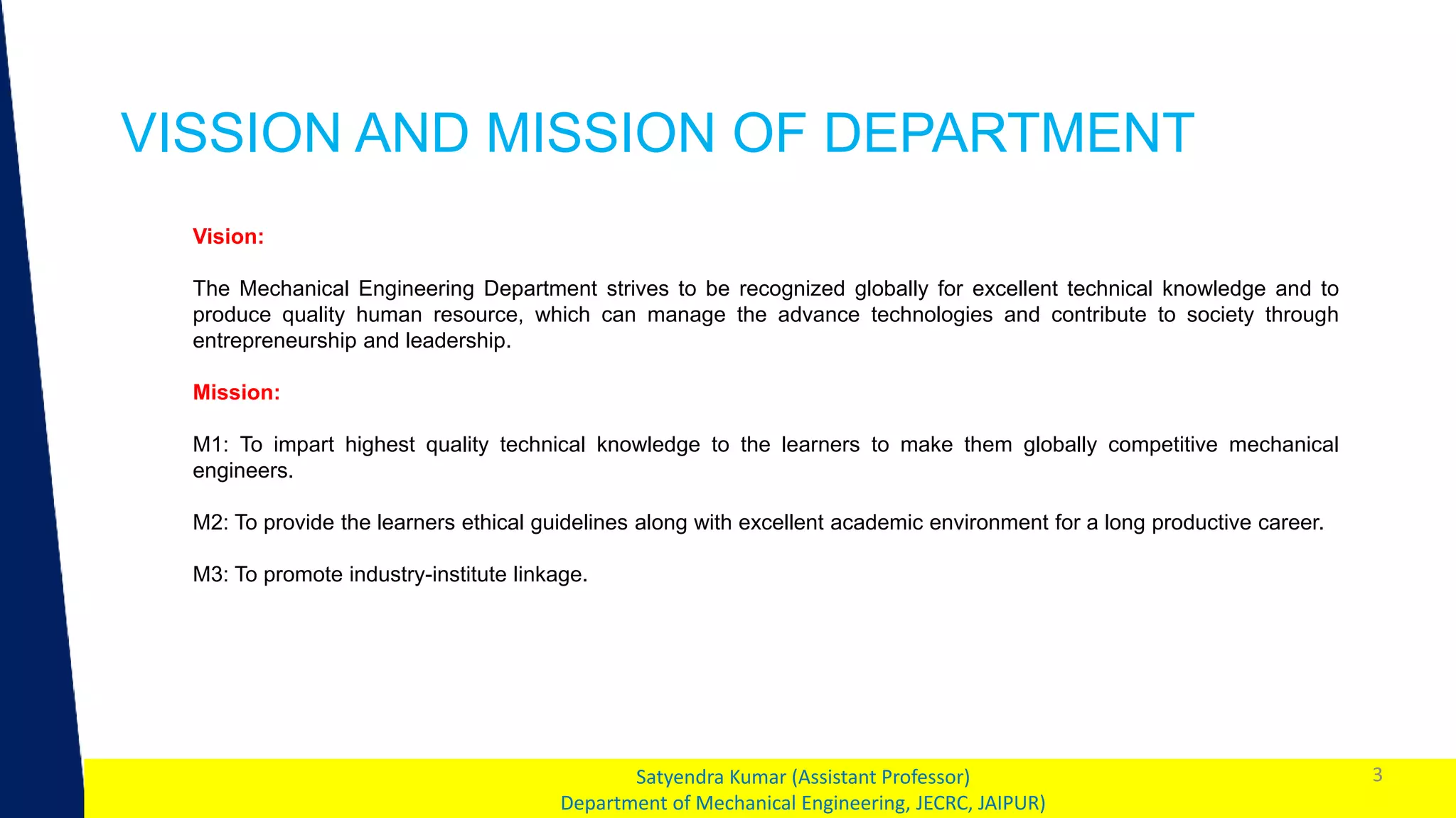 1
VISSION AND MISSION OF DEPARTMENT
3
Satyendra Kumar (Assistant Professor)
Department of Mechanical Engineering, JECRC, JAIPUR)
Vision:
The Mechanical Engineering Department strives to be recognized globally for excellent technical knowledge and to
produce quality human resource, which can manage the advance technologies and contribute to society through
entrepreneurship and leadership.
Mission:
M1: To impart highest quality technical knowledge to the learners to make them globally competitive mechanical
engineers.
M2: To provide the learners ethical guidelines along with excellent academic environment for a long productive career.
M3: To promote industry-institute linkage.
 