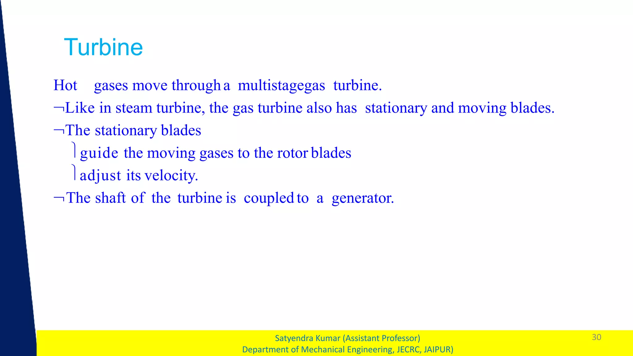 1 30
Satyendra Kumar (Assistant Professor)
Department of Mechanical Engineering, JECRC, JAIPUR)
Turbine
Hot gases move througha multistagegas turbine.
Like in steam turbine, the gas turbine also has stationary and moving blades.
The stationary blades
guide the moving gases to the rotor blades
adjust its velocity.
The shaft of the turbine is coupled to a generator.
 