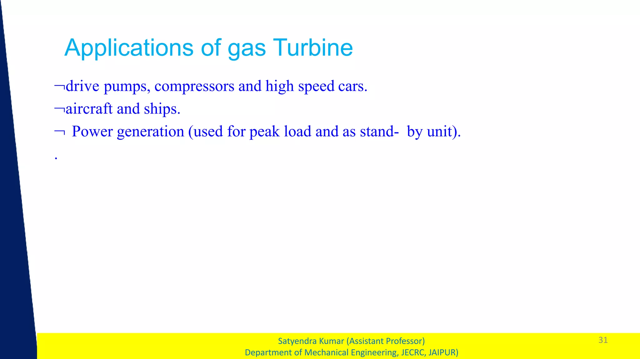 1 31
Satyendra Kumar (Assistant Professor)
Department of Mechanical Engineering, JECRC, JAIPUR)
Applications of gas Turbine
drive pumps, compressors and high speed cars.
aircraft and ships.
 Power generation (used for peak load and as stand- by unit).
.
 