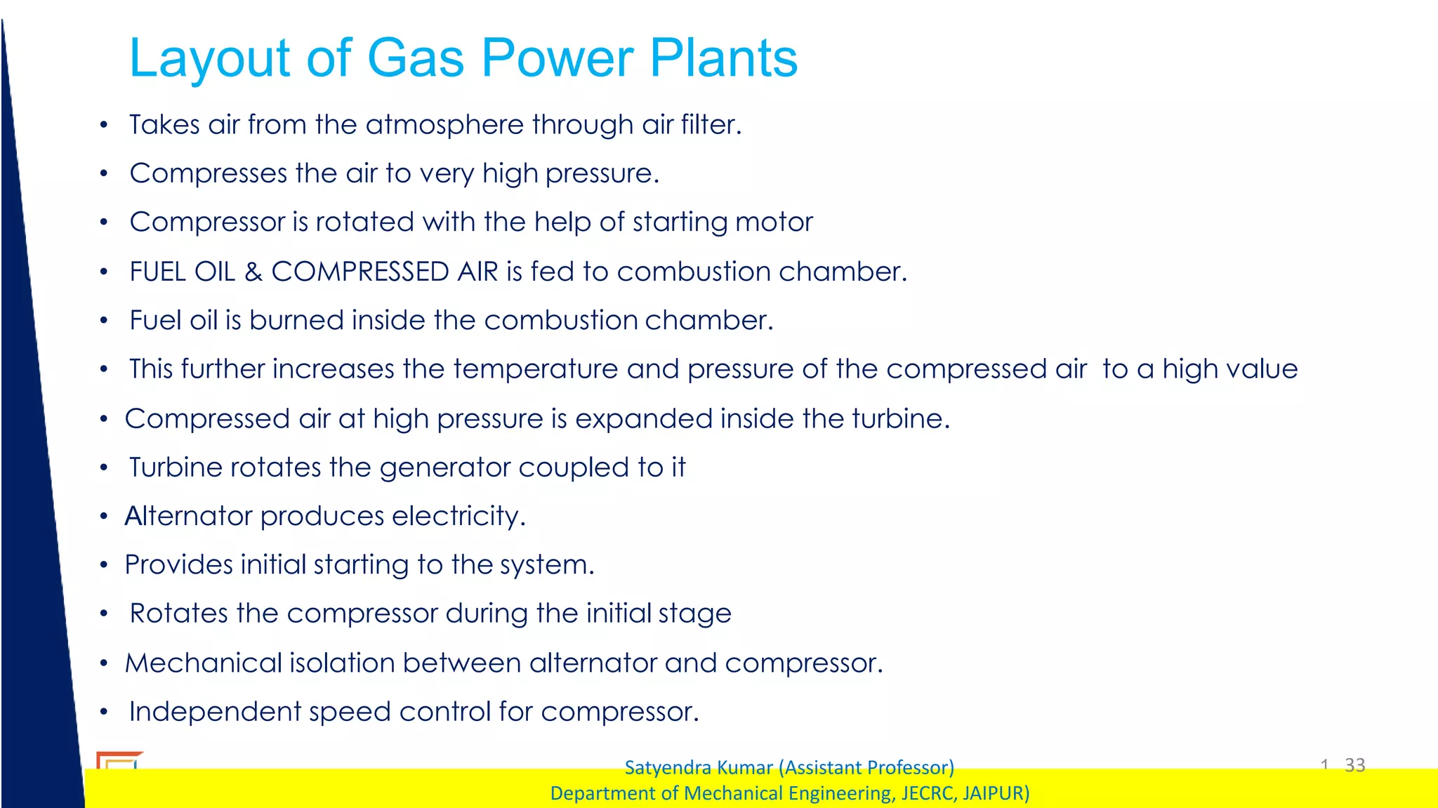 1 33
Satyendra Kumar (Assistant Professor)
Department of Mechanical Engineering, JECRC, JAIPUR)
Layout of Gas Power Plants
• Takes air from the atmosphere through air filter.
• Compresses the air to very high pressure.
• Compressor is rotated with the help of starting motor
• FUEL OIL & COMPRESSED AIR is fed to combustion chamber.
• Fuel oil is burned inside the combustion chamber.
• This further increases the temperature and pressure of the compressed air to a high value
• Compressed air at high pressure is expanded inside the turbine.
• Turbine rotates the generator coupled to it
• Alternator produces electricity.
• Provides initial starting to the system.
• Rotates the compressor during the initial stage
• Mechanical isolation between alternator and compressor.
• Independent speed control for compressor.
 