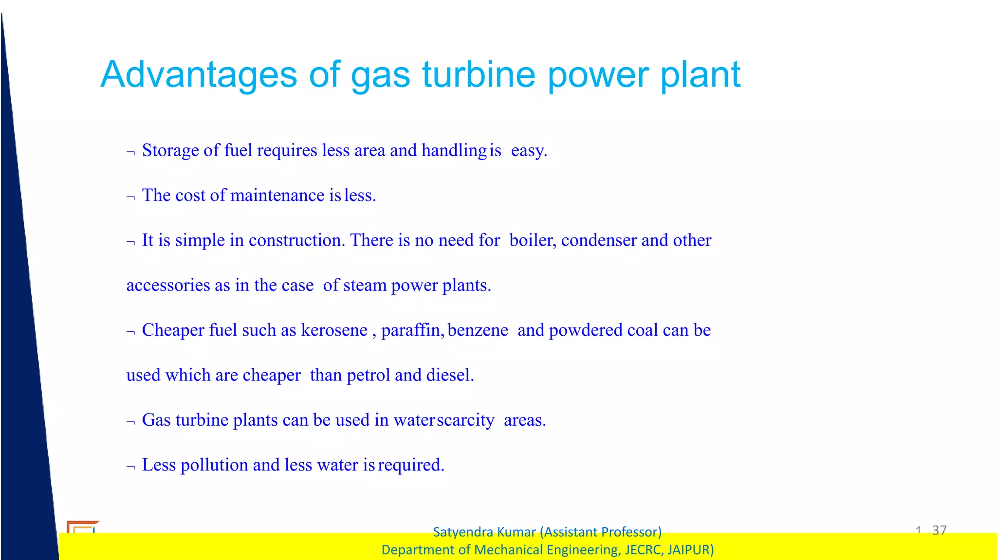 1 37
Satyendra Kumar (Assistant Professor)
Department of Mechanical Engineering, JECRC, JAIPUR)
Advantages of gas turbine power plant
 Storage of fuel requires less area and handlingis easy.
 The cost of maintenance isless.
 It is simple in construction. There is no need for boiler, condenser and other
accessories as in the case of steam power plants.
 Cheaper fuel such as kerosene , paraffin,benzene and powdered coal can be
used which are cheaper than petrol and diesel.
 Gas turbine plants can be used in waterscarcity areas.
 Less pollution and less water isrequired.
 