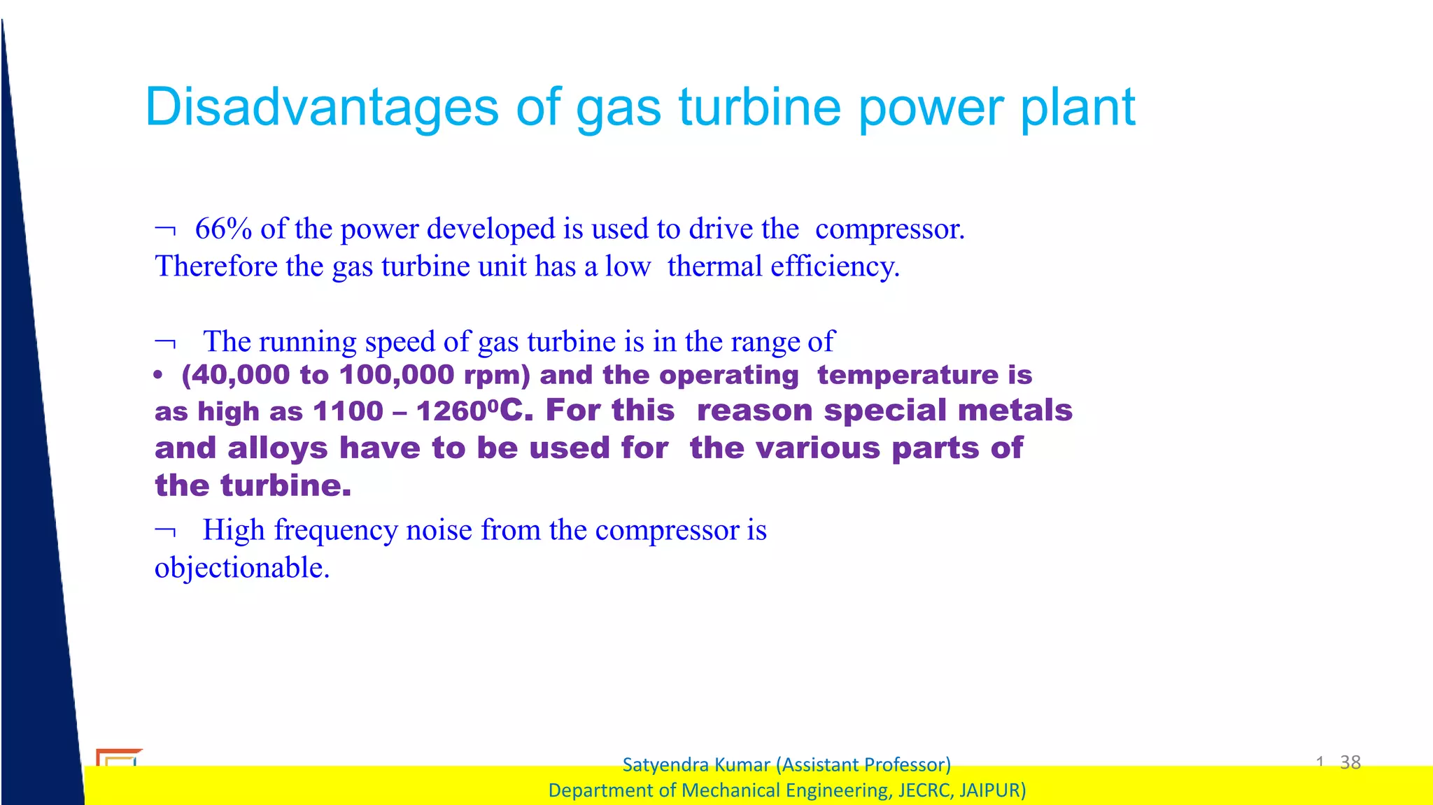 1 38
Satyendra Kumar (Assistant Professor)
Department of Mechanical Engineering, JECRC, JAIPUR)
Disadvantages of gas turbine power plant
 66% of the power developed is used to drive the compressor.
Therefore the gas turbine unit has a low thermal efficiency.
 The running speed of gas turbine is in the range of
• (40,000 to 100,000 rpm) and the operating temperature is
as high as 1100 – 12600C. For this reason special metals
and alloys have to be used for the various parts of
the turbine.
 High frequency noise from the compressor is
objectionable.
 