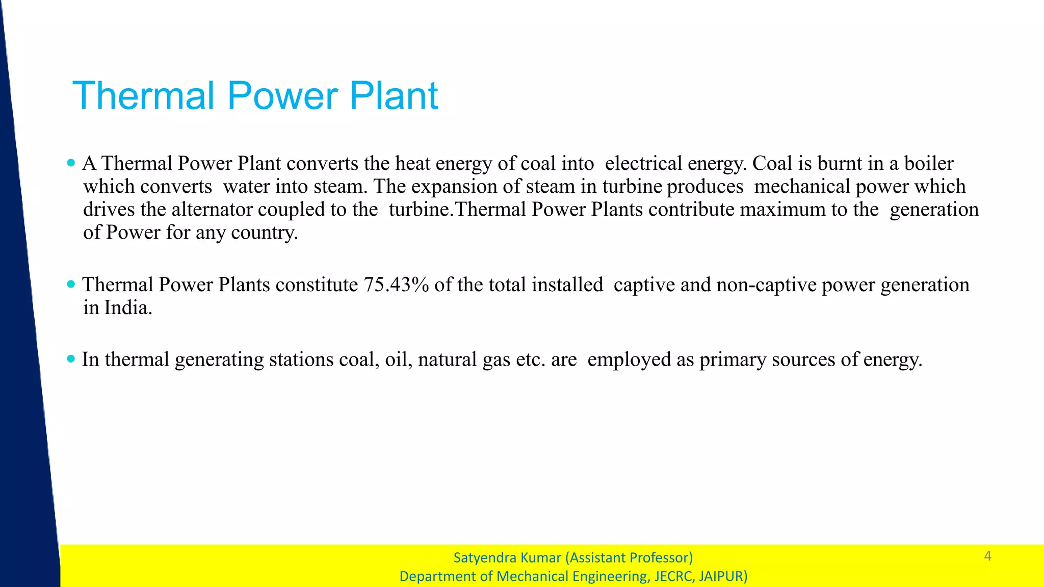 1
Thermal Power Plant
4
Satyendra Kumar (Assistant Professor)
Department of Mechanical Engineering, JECRC, JAIPUR)
 A Thermal Power Plant converts the heat energy of coal into electrical energy. Coal is burnt in a boiler
which converts water into steam. The expansion of steam in turbine produces mechanical power which
drives the alternator coupled to the turbine.Thermal Power Plants contribute maximum to the generation
of Power for any country.
 Thermal Power Plants constitute 75.43% of the total installed captive and non-captive power generation
in India.
 In thermal generating stations coal, oil, natural gas etc. are employed as primary sources of energy.
 