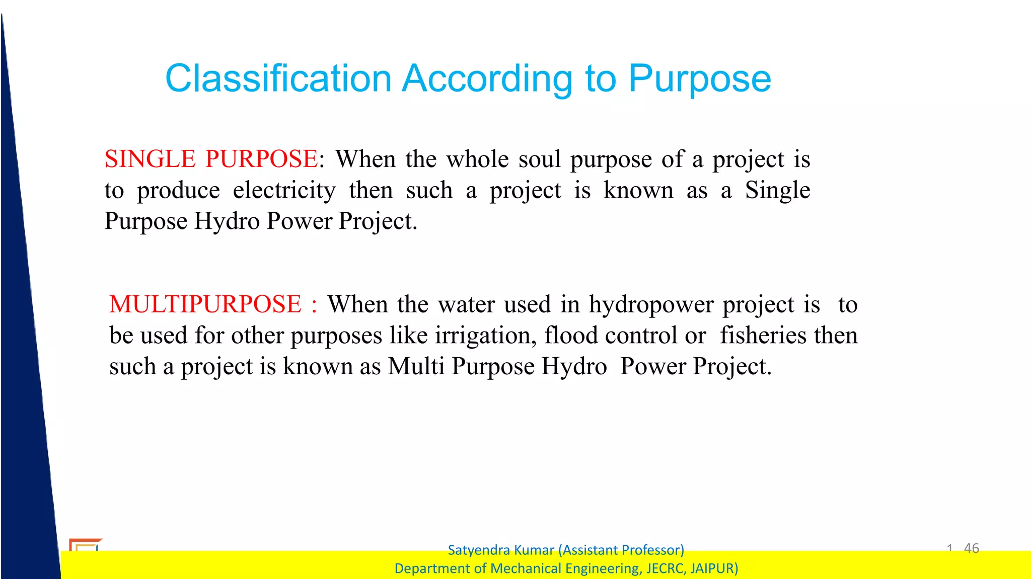 1 46
Satyendra Kumar (Assistant Professor)
Department of Mechanical Engineering, JECRC, JAIPUR)
Classification According to Purpose
SINGLE PURPOSE: When the whole soul purpose of a project is
to produce electricity then such a project is known as a Single
Purpose Hydro Power Project.
MULTIPURPOSE : When the water used in hydropower project is to
be used for other purposes like irrigation, flood control or fisheries then
such a project is known as Multi Purpose Hydro Power Project.
 