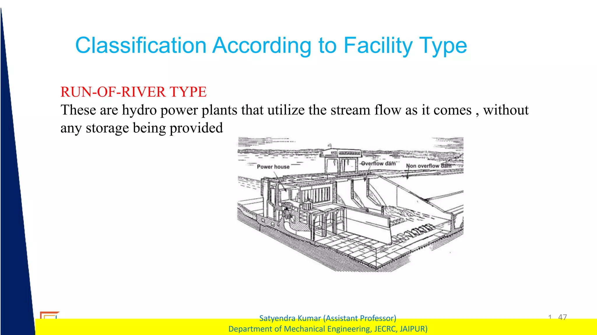 1 47
Satyendra Kumar (Assistant Professor)
Department of Mechanical Engineering, JECRC, JAIPUR)
Classification According to Facility Type
RUN-OF-RIVER TYPE
These are hydro power plants that utilize the stream flow as it comes , without
any storage being provided
 