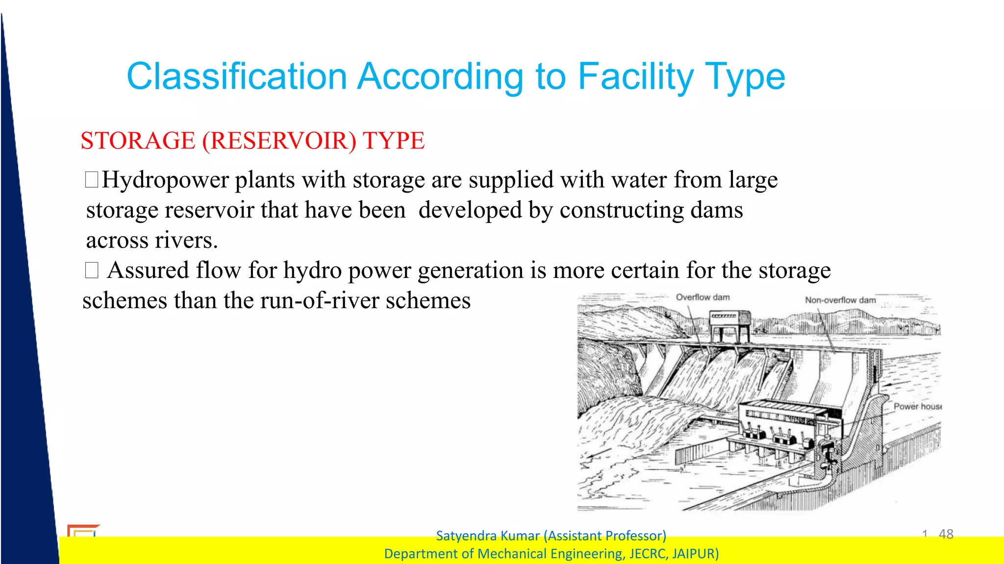 1 48
Satyendra Kumar (Assistant Professor)
Department of Mechanical Engineering, JECRC, JAIPUR)
Classification According to Facility Type
STORAGE (RESERVOIR) TYPE
Hydropower plants with storage are supplied with water from large
storage reservoir that have been developed by constructing dams
across rivers.
Assured flow for hydro power generation is more certain for the storage
schemes than the run-of-river schemes
 