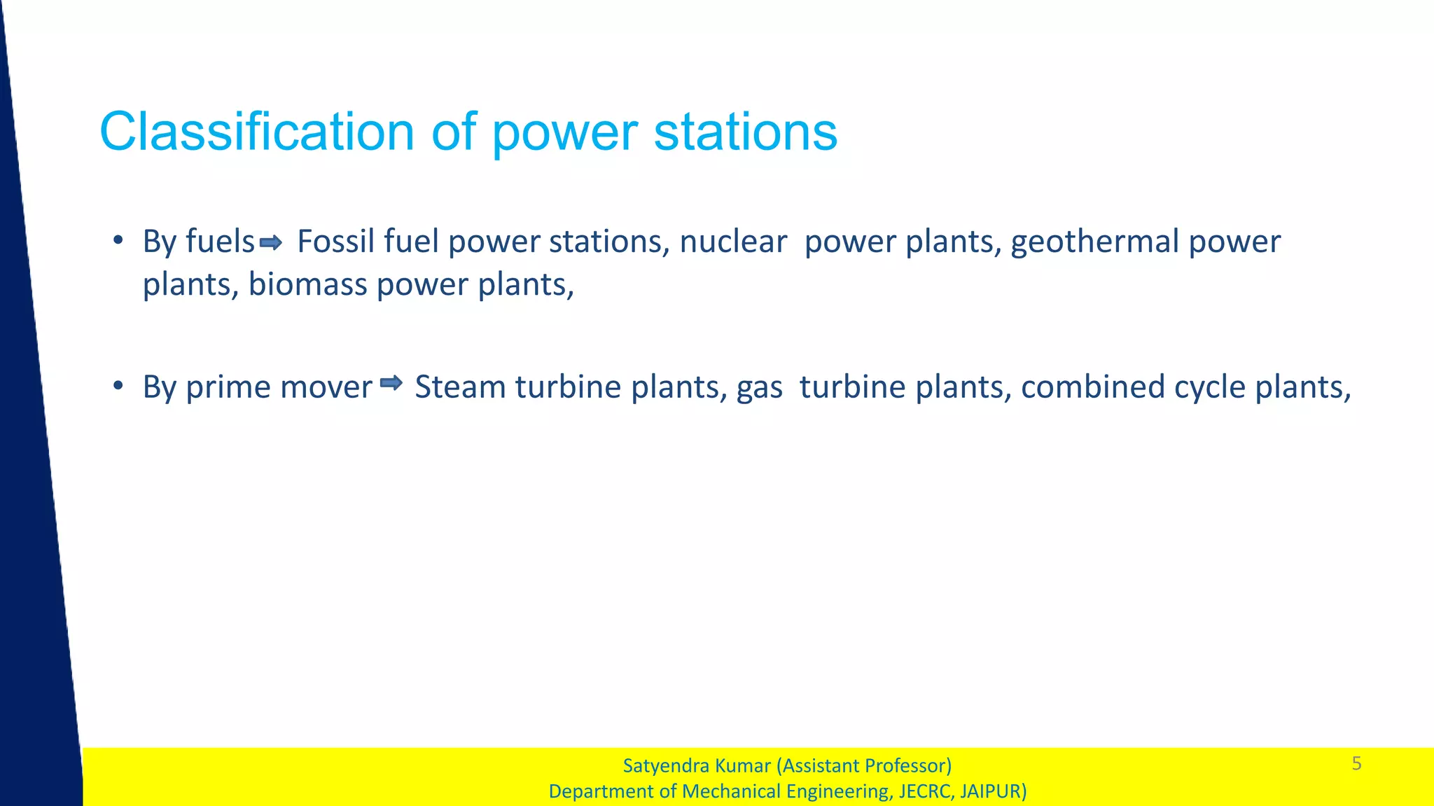 1
Classification of power stations
5
Satyendra Kumar (Assistant Professor)
Department of Mechanical Engineering, JECRC, JAIPUR)
• By fuels Fossil fuel power stations, nuclear power plants, geothermal power
plants, biomass power plants,
• By prime mover Steam turbine plants, gas turbine plants, combined cycle plants,
 