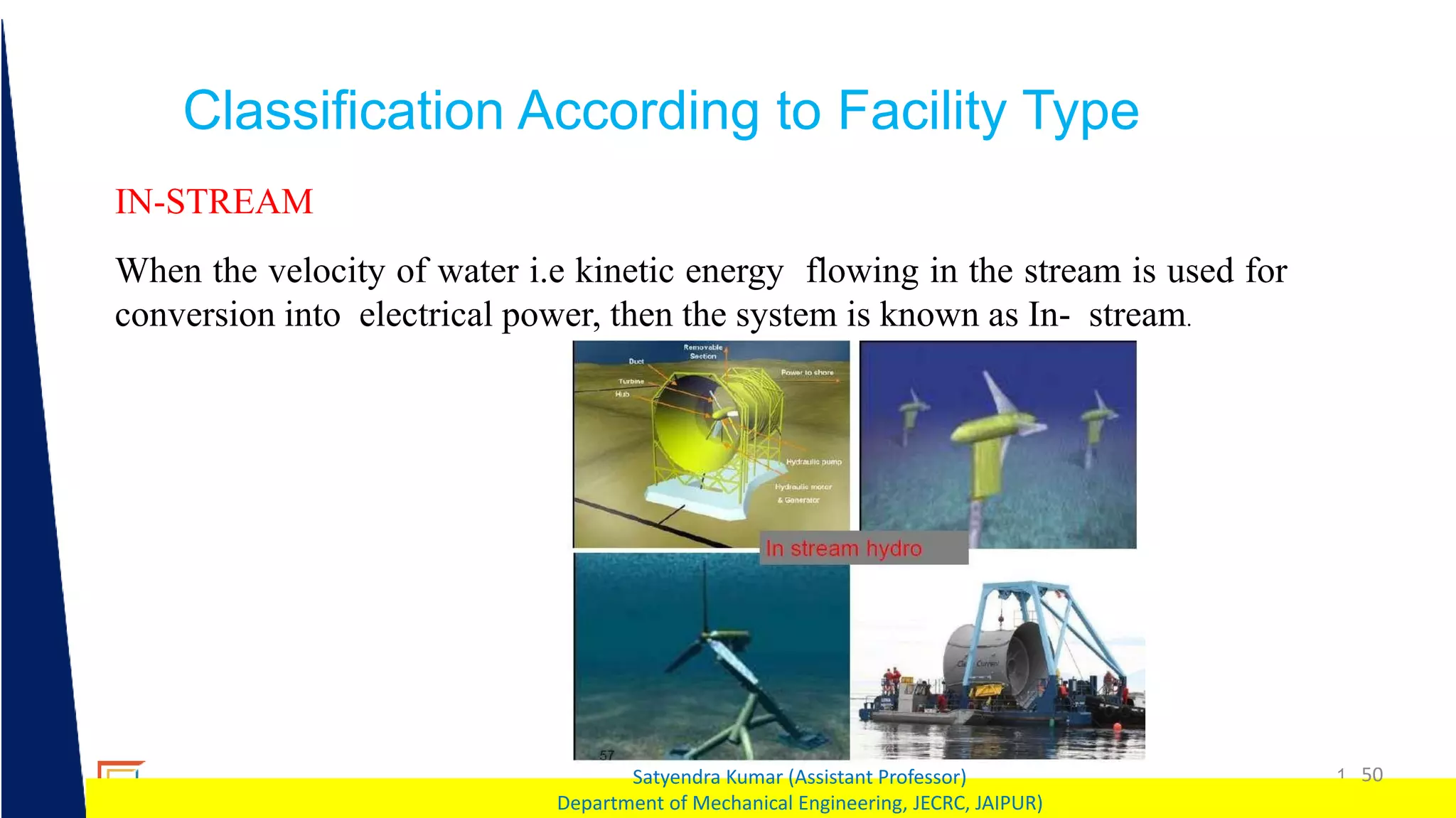 1 50
Satyendra Kumar (Assistant Professor)
Department of Mechanical Engineering, JECRC, JAIPUR)
Classification According to Facility Type
IN-STREAM
When the velocity of water i.e kinetic energy flowing in the stream is used for
conversion into electrical power, then the system is known as In- stream.
 