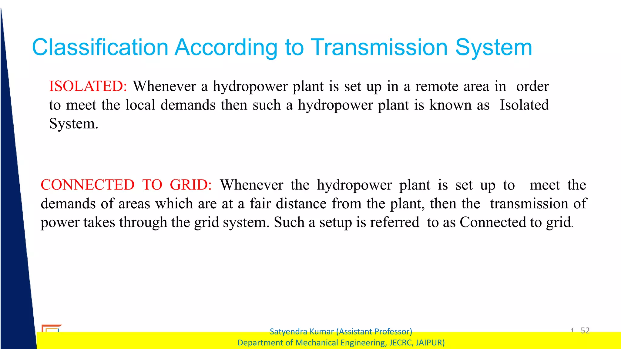 1 52
Satyendra Kumar (Assistant Professor)
Department of Mechanical Engineering, JECRC, JAIPUR)
Classification According to Transmission System
ISOLATED: Whenever a hydropower plant is set up in a remote area in order
to meet the local demands then such a hydropower plant is known as Isolated
System.
CONNECTED TO GRID: Whenever the hydropower plant is set up to meet the
demands of areas which are at a fair distance from the plant, then the transmission of
power takes through the grid system. Such a setup is referred to as Connected to grid.
 