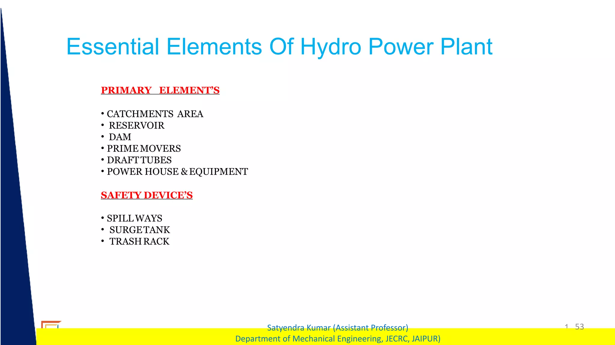 1 53
Satyendra Kumar (Assistant Professor)
Department of Mechanical Engineering, JECRC, JAIPUR)
Essential Elements Of Hydro Power Plant
PRIMARY ELEMENT’S
• CATCHMENTS AREA
• RESERVOIR
• DAM
• PRIMEMOVERS
• DRAFTTUBES
• POWER HOUSE &EQUIPMENT
SAFETY DEVICE’S
• SPILLWAYS
• SURGETANK
• TRASHRACK
 