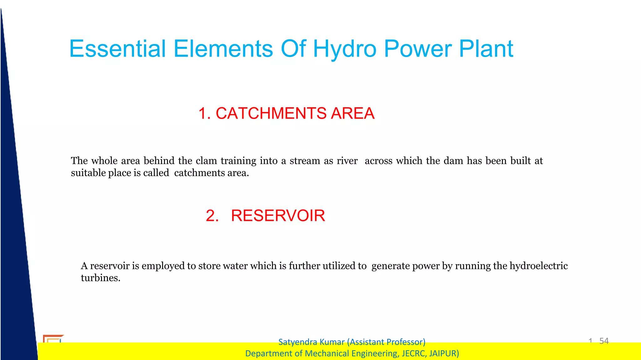1 54
Satyendra Kumar (Assistant Professor)
Department of Mechanical Engineering, JECRC, JAIPUR)
Essential Elements Of Hydro Power Plant
The whole area behind the clam training into a stream as river across which the dam has been built at
suitable place is called catchments area.
1. CATCHMENTS AREA
A reservoir is employed to store water which is further utilized to generate power by running the hydroelectric
turbines.
2. RESERVOIR
 