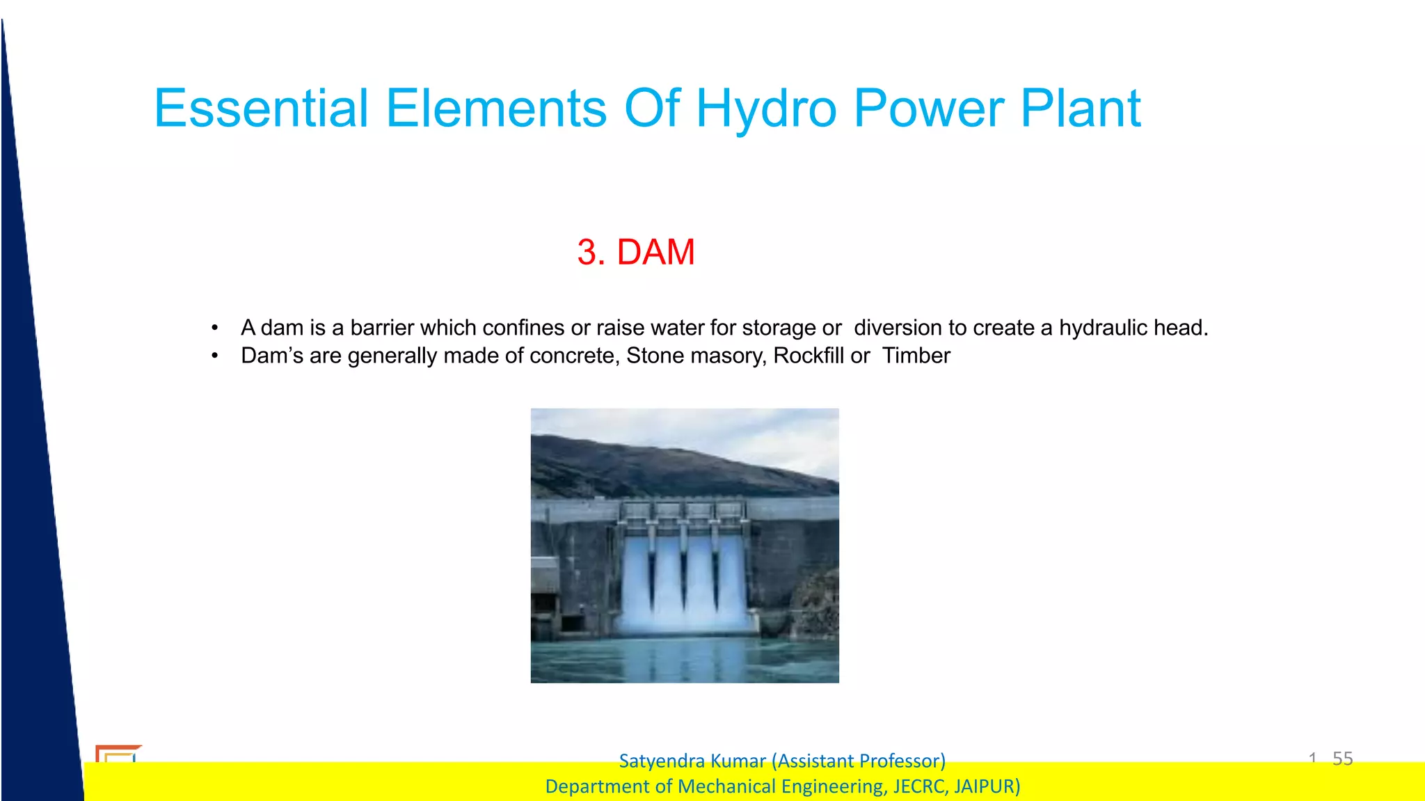 1 55
Satyendra Kumar (Assistant Professor)
Department of Mechanical Engineering, JECRC, JAIPUR)
Essential Elements Of Hydro Power Plant
3. DAM
• A dam is a barrier which confines or raise water for storage or diversion to create a hydraulic head.
• Dam’s are generally made of concrete, Stone masory, Rockfill or Timber
 