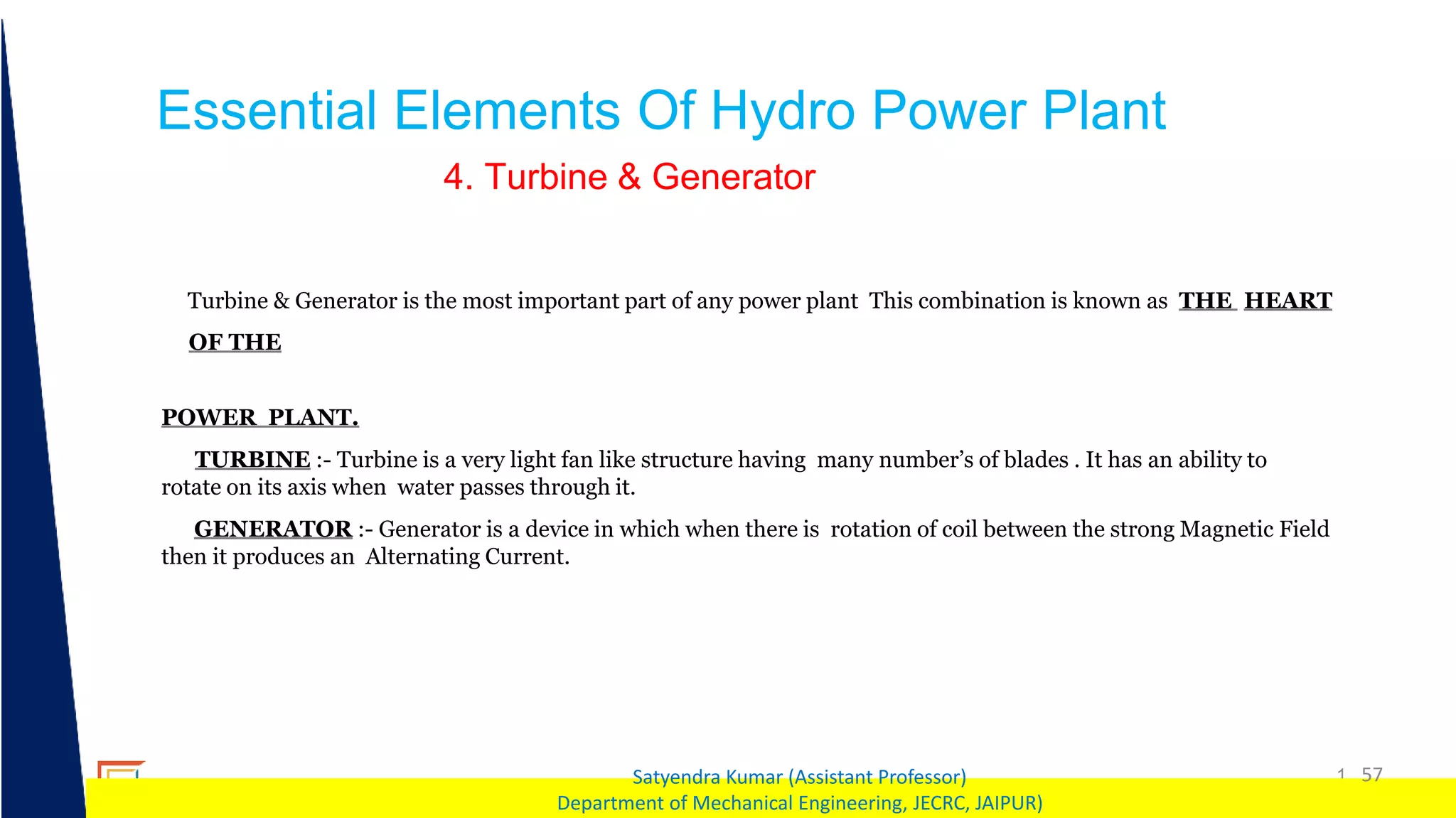 1 57
Satyendra Kumar (Assistant Professor)
Department of Mechanical Engineering, JECRC, JAIPUR)
Essential Elements Of Hydro Power Plant
4. Turbine & Generator
Turbine & Generator is the most important part of any power plant This combination is known as THE HEART
OF THE
POWER PLANT.
TURBINE :- Turbine is a very light fan like structure having many number’s of blades . It has an ability to
rotate on its axis when water passes through it.
GENERATOR :- Generator is a device in which when there is rotation of coil between the strong Magnetic Field
then it produces an Alternating Current.
 